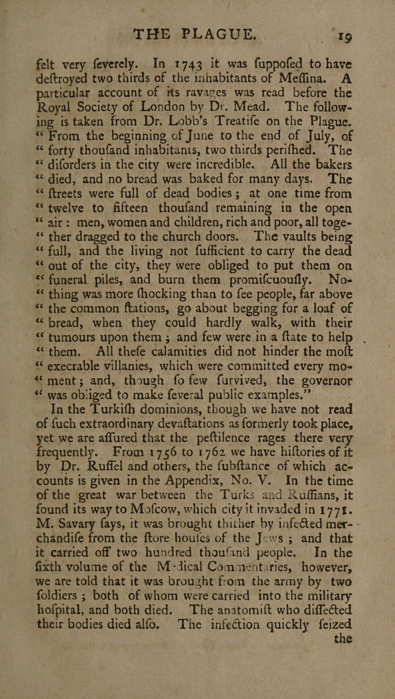 felt very feverely. In 1743 it was fuppofed to have deftroyed two thirds of the inhabitants of Meflina. A particular account of rts ravages was read before the Royal Society of London by Dr. Mead. The follow- ing is taken from Dr. Lobb’s Treatife on the Plague. “From the beginning of June tothe end of July, of “¢ forty thoufand inhabitants, two thirds perifhed. The <¢ diforders in the city were incredible. All the bakers “< died, and no bread was baked for many days. The “‘ ftreets were full of dead bodies; at one time from “twelve to fifteen thoufand remaining in the open ** air: men, women and children, rich and poor, all toge- *‘ ther dragged to the church doors. The vaults being “full, and the living not fufficient to carry the dead out of the city, they were obliged to put them on *¢ funeral piles, and burn them promifcuoufly. No- *< thing was more {hocking than to fee people, far above “< the common ftations, go about begging for a loaf of “ bread, when they could hardly walk, with their ' © tumours upon them ; and few were ina ftate to help . “them. All thefe calamities did not hinder the moft “‘ execrable villanies, which were committed every mo- ‘ment; and, though fo few furvived, the governor “< was obliged to make feveral public examples.” In the Turkith dominions, though we have not read of fuch extraordinary devaftations as formerly took place, yet we are affured that the peftilence rages there very frequently. From 1756 to 1762 we have hiftories of it by Dr. Ruffel and others, the fubftance of which ace counts is given in the Appendix, No. V. In the time of the great war between the Turks and Kuffians, it found its way to Mofcow, which city it invaded in 1778. M. Savary fays, it was brought thither by infected mer- - chandife from the ftore-houtes of the Jews ; and that it carried off two hundred thoufind people. In the fixth volume of the Medical Commentaries, however, we are told that it was brought from the army by two foldiers ; both of whom were carried into the military hofpital, and both died. The anatomift who diffeéted their bodies died alfo. The infection quickly feized the