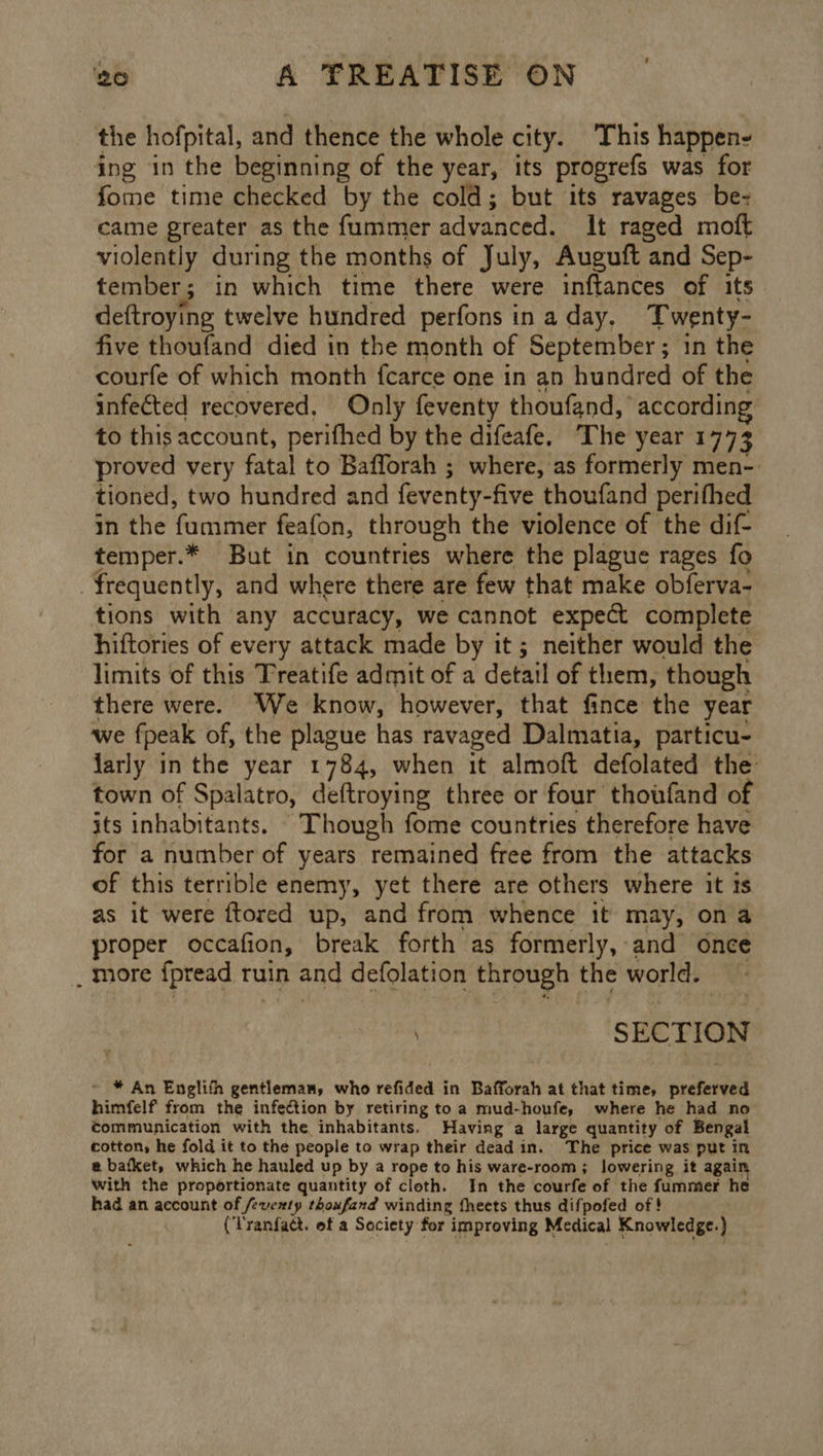 the hofpital, and thence the whole city. This happen- ing in the beginning of the year, its progrefs was for fome time checked by the cold; but its ravages be- came greater as the fummer advanced. It raged moft violently during the months of July, Auguft and Sep- tember ; in which time there were inftances of its. deftroying twelve hundred perfons in a day. Twenty- five thoufand died in the month of September ; in the courfe of which month fcarce one in an hundred of the infected recovered, Only feventy thoufand, accordin to this account, perifhed by the difeafe. The year 177 3 proved very fatal to Bafforah ; where, as formerly men-. tioned, two hundred and feventy- five thoufand perifhed in the fammer feafon, through the violence of the dif temper.* But in countries where the plague rages fo ! frequently, and where there are few that make obferva- tions with any accuracy, we cannot expect complete hiftories of every attack made by it; neither would the limits of this Treatife admit of a detail of them, though there were. We know, however, that fince the year we fpeak of, the plague has ravaged Dalmatia, particu- jarly in the year 1784, when it almoft defolated the town of Spalatro, deftroying three or four thoufand of its inhabitants. Though fome countries therefore have for a number of years remained free from the attacks of this terrible enemy, yet there are others where it ts as it were ftored up, and from whence it may, ona proper occafion, break forth as formerly, and once , More {pread ruin and defolation through t the world. SECTION ~ * An Englith gentleman, who refided in Bafforah at that time, vectetitel himfelf from the infection by retiring to a mud-houfe, where he had no communication with the inhabitants. Having a large quantity of Bengal cotton, he fold it to the people to wrap their dead in. The price was put in @ bafket, which he hauled up by a rope to his ware-room; lowering it again with the proportionate quantity of cloth. In the courfe of the fummer he had an account of feventy thoufand winding fheets thus difpofed of ! (Tranfact. of a Society for improving Medical Knowledge. )