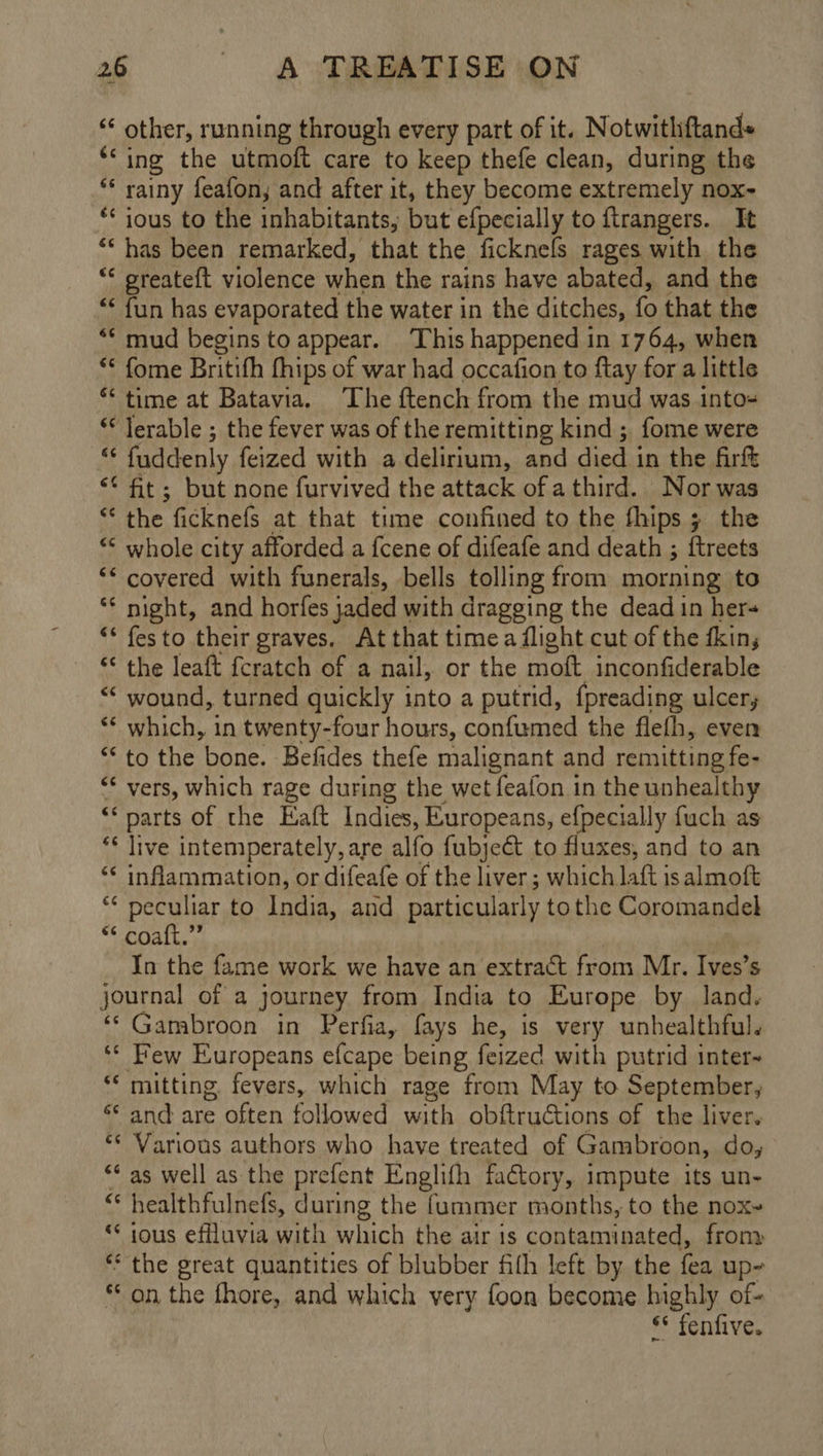 “ other, running through every part of it. Notwithftand= ‘‘ing the utmoft care to keep thefe clean, during the “* rainy feafon, and after it, they become extremely nox- ** ious to the inhabitants, but efpecially to ftrangers. It “has been remarked, that the ficknels rages with the *< greateft violence when the rains have abated, and the “* fun has evaporated the water in the ditches, ie that the ** mud begins to appear. This happened in 1764, when ** fome Britith fhips of war had occafion to ftay for a little “time at Batavia. The ftench from the mud was into- ** lerable ; the fever was of the remitting kind ; fome were - fuddenly feized with a delirium, and died in the firf ‘* ft; but none furvived the attack ofa third. Nor was “ the ficknefs at that time confined to the fhips ; the “ whole city afforded a {cene of difeafe and death ; ftreets ‘* covered with funerals, bells tolling from morning to ** night, and horfes jaded with dragging the dead in her~ “* festo their graves. At that time a flight cut of the dkin; “ the leaft fcratch of a nail, or the moft inconfiderable “* wound, turned quickly into a putrid, {preading ulcer, ‘* which, in twenty-four hours, confumed the flefh, even “ to the bone. Befides thefe malignant and remitting fe- ** vers, which rage during the wet feafon in the unhealthy “parts of the Eaft Indies, Europeans, efpecially fuch as ‘¢ live intemperately, are alfo fubjeét to fluxes, and to an “< inflammation, or difeafe of the liver; which latt is almoft ry Pee to India, and particularly to the Coromandel * coaft.”” In the fame work we have an extract from Mr. Ives’s journal of a journey from India to Europe by land. ‘* Gambroon in Perfia, fays he, is very unhealthful. ‘“* Few Europeans efcape being feized with putrid inter- *‘ mitting fevers, which rage from May to September, ‘* and are often followed with obftructions of the liver. ‘* Various authors who have treated of Gambroon, do, “¢ as well as the prefent Englifh factory, impute its un- cS healthfulnefs, during the {ummer months, to the nox- “ ious effluvia with which the air is contaminated, frony ** the great quantities of blubber fith left by the fea up~ on the fhore, and which very foon become highly of- §* fenfive.