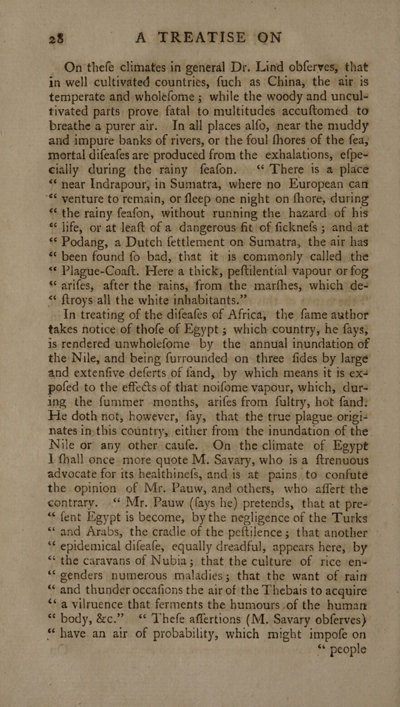 On thefe climates in general Dr. Lind obferves, that in well cultivated countries, fuch as China, the air is temperate and wholefome; while the woody and uncul- tivated parts prove fatal to multitudes accuftomed to breathe a purer air. In all places alfo, near the muddy and impure banks of rivers, or the foul fhores of the fea, mortal difeafes are produced from the exhalations, efpe- cially during the rainy feafon. ‘ There ts a place <* near Indrapour, 1 in Sumatra, where no European can “** venture to remain, or fleep one night on fhore, during *‘ the rainy feafon, without running the hazard. of his “ life, or at leaft of a dangerous fit of ficknefs ; and-at ** Podang, a Dutch fettlement on Sumatra, the air has “ been found fo bad, that it. 1s commonly called the “* Plague-Coaft. Here a thick, peftilenttal vapour or fog ‘‘ arifes, after the rains, Son the marfhes, whieh) de- *¢ ftroys all the white inhabitants.” In treating of the difeafes of Africa, the ie aeebior takes notice of thofe of Egypt ; which country, he fays; is rendered unwholefome by the annual inundation of the Nile, and being furrounded on three fides by large and extenfive deferts of fand, by which means itt ts ex- pofed to the effects of that noifome vapour, which, dur- ing the fummer months, arifes from fultry, hot fand: He doth not, however, fay, that the true plague origi- nates inthis country, either from the inundation of the. Nile or any other caufe. On the climate of Egypt I fhall once more quote M. Savary, who is a ftrenuous advocate for its healthinefs, and is at pains to confute the opinion of Mr. Pauw, and others, who affert the contrary. “ Mr. Pauw (fays he) pretends, that at pre- *« fent Egypt is become, bythe negligence of the Turks *‘and Arabs, the cradle of the peftilence; that another » *‘ epidemnical difeafe, equally dreadful, appears here, by “‘ the caravans of Nubia; that the ieiteste of rice en+ “‘ oenders numerous maladies; that the want of rain * “ and thunder occafions the air of the Thebais to acquire ‘a vilruence that ferments the humours of the human Sy «os &amp;c.” “ Thefe aflertions (M. Savary obferves) *‘ have. an air of probability, which might impofe on . ** people