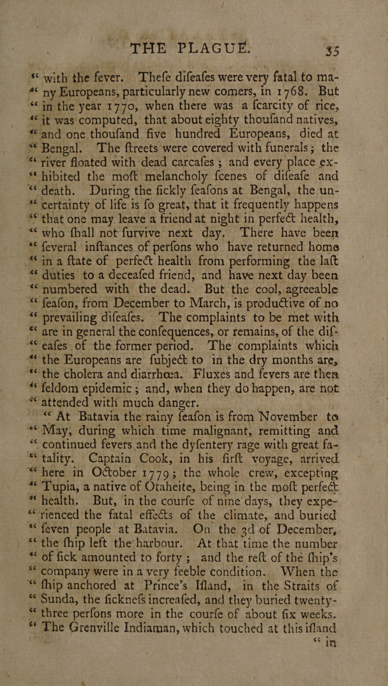 * with the fever. Thefe difeafes were very fatal to ma- 4¢ ny Europeans, particularly new comers, in 1768. But “in the year 1770, when there was a {carcity of rice, “it was computed, that about eighty thoufand natives, “and one thoufand five hundred Europeans, died at “© Benoal. The ftreets were covered with funerals; the *¢ river floated with dead carcafes ; and every place ex- “‘ hibited the moft' melancholy fcenes of difeafe and “death. During the fickly feafons at Bengal, the un- ** certainty of life is fo great, that it frequently happens ** that one may leave a friend at night in perfect health, “< who fhall not furvive next day. There have been “© feveral inftances of perfons who have returned home “ina ftate of perfect health from performing the laft “* duties to a deceafed friend, and have next day been “numbered with the dead. But the cool, agreeable “* feafon, from December to March, is productive of no “* prevailing difeafes. The complaints to be met with *« are in general the confequences, or remains, of the dif- *eafes of the former period. The complaints which “ the Europeans are fubject to in the dry months are, “© the cholera and diarrhoea. Fluxes and fevers are ther ** feldom epidemic ; and, when they do happen, are not attended with much danger. __ ~ © At Batavia the rainy feafon is from November to ** May, during which time malignant, remitting and ** continued fevers and the dyfentery rage with great fa- ** tality. Captain Cook, in his firft voyage, arrived ““here in October 1779; the whole crew, excepting ** Tupia, a native of Otaheite, being in the moft perfect * health. But, in the courfe of nine days, they expe- “rienced the fatal effects of the climate, and buried *“‘feven people at Batavia. On the 3d of December, “the fhip left the’ harbour. At that time the number ** of fick amounted to forty ; and the reft of the fhip’s ** company were ina very feeble condition. When the ** fhip anchored at Prince’s Ifland, in the Straits of ** Sunda, the ficknefs increafed, and they buried twenty- three perfons more in the courfe of about fix weeks. *¢ The Grenville Indiaman, which touched at this ifland : $6 if.