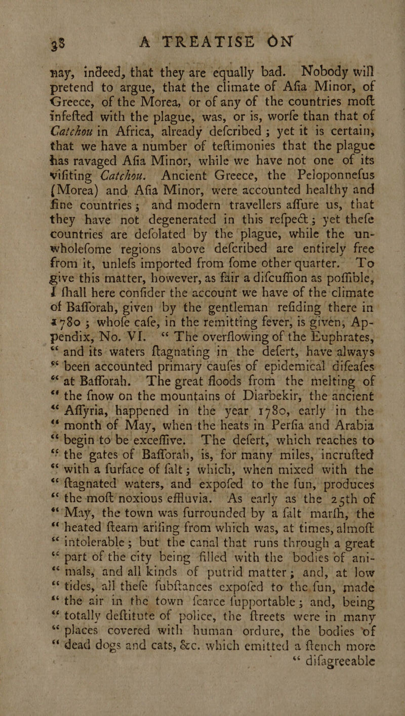 nay, indeed, that they are equally bad. Nobody will pretend to argue, that the climate of Afia Minor, of Greece, of the Morea, or of any of the countries moft infefted with the plague, was, or is, worfe than that of Catchou in Africa, already defcribed ; yet it is certain; that we have a number of teftimomies that the plague has ravaged Afia Minor, while we have not one of its wifiting Catchou. Ancient Greece, the Peloponnefus {Morea) and Afia Minor, were accounted healthy and fine countries; and modern travellers affure us, that they have not degenerated in this refpect; yet thefe countries are defolated by the ‘plague, while the un- wholefome regions above defcribed are entirely free from it, unlefs imported from fome other quarter. To Sive this matter, however, as fair a difcuffion as poffible, J fhall here confider the account we have of the climate of Bafforah, given by the gentleman refiding there in i+8o0 ; whofe cafe, in the remitting fever, is given; Ap- pendix, No. VI. ‘* The overflowing of the Euphrates, “* and its waters ftagnating in the defert, have always ** ‘beeii accounted primary caufes of epidemical difeafes “at Bafforah. The great floods from the melting of © ** the fnow on the mountains of Diarbekir, the ancient “ Affyria, happened in the year 1780, early in the ** month of May, when the heats in Perfia and Arabia ** begin ‘to be exceffive. The defert, which reaches to ** the gates of Bafforah, is, for many miles, incrafted *S with a furface of falt; which, when mixed with the ** {tagnated waters, and expofed to the fun, produces * the moft’noxious efluvia. As early as the 25th of **’May, the town was furrounded by a falt marfh, the ‘heated fteam ariling from which was, at times, almoft *‘ intolerable ; but! the canal that runs through a great ** part of the city being filled with the bodies of ani- ** mals, and all kinds of putrid matter; and, at low *tides, all thefe fubftances expofed to the fun, made “the air in the town fcarce fupportable; and, being ** totally deftitute of police, the ftreets were in many ‘places covered with human ordure, the bodies ‘of “dead dogs and cats, &amp;c. which emitted a ftench more | ** difagreeable