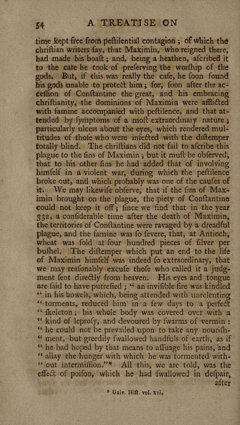 time Kept free from peftilential ‘contagion ; of which thé chriftian writers fay, that Maximin, whoreigned there, had made ‘his boaft; and, being a-heathen, afcribed it to the care he ‘took-of ‘preferving the worfhip of the gods. But, if this was really'the cafe, he foon found his gods unable to protect him; for, foon after the ac- ¢effion of Conftantine the great, and his embracing chriftianity, the dominions ‘of Maximin were afflicted with famine accompanied with peftilence, and that ats tended by fymptoms of a moft extraordinary nature 5 particularly ulcers about the eyes, which rendered mul- titudes of thofe who were’ infected with the diftemper totally blind. The chriftians did not fail to afcribe this plague to the fins of Maximin ; but it muft be obferved, that to his other fins he had added that of involving himifelf in a’violent war, during which the peftilence broke out, and which probably was one of the caufes of it... We may likewife obferve, that if the fins of Max- imin brought on the plague, the piety of Conftantine could not keep it off; fince we find that in the year $32, a confiderable time ‘after the death of Maximin, the territories of Conftantine were ravaged by a dreadful plague, and the famine was fo fevere, that, at Antioch, wheat was fold at four hundred pieces of filver per bufhel. The diftemper which put an end to the life ef Maximin himfelf was indeed fo extraordinary, that we may reafonably excufe thofe who called it a judg- ment fent directly from heaven. His eyes and tongue are faid to have putrefied ; “ an invifible fire was kindled ‘in his bowels, which, being attended with unrelenting ‘torments, reduced him in a few days to a perfec ** fkeleton ; his whole body was covered over with a ** kind of leprofy, and devoured by {warms of vermin : ** he could not be prevailed upon to take any nourifh- ** ment, but greedily fwallowed handfuls of earth, ‘as if ** he had hoped by that means to affuage his pains, ‘and ** allay the hunger with which he was tormented with- ** out intermifiion.”* All this, we are told, was the effect of poifon, which he had fwallowed in defpair, ‘te , after
