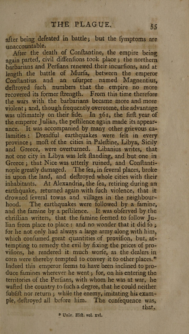 after being defeated in battle; but the {ymptoms are unaccountable. fi Sk eae After the death of Conftantine, the empire being again parted, civil diffenfions took place ; the northern barbarians and Perfians renewed their incurfions, and at length the battle of Murfa, between the emperor Conftantius. and am ufurper named, Magnentius, deftroyed fuch numbers that the empire no more recovered its former ftrength. From this time therefore the wars. with the barbarians: became more and more violent ; and, though frequently overcome, the advantage was ultimately on their fide. In 361, the firft year of the emperor Julian, the peftilence again made its appear-. ance. It was accompanied by many other grievous ca- lamities: Dreadful earthquakes were felt in every province; moft of the cities in Paleftine, Libya, Sicily and Greece, were overturned. Libanius writes, that not one city in Libya was left {tanding, and but one. in Greece ; that Nice was utterly ruined, and Conftanti- nople greatly damaged. The fea, in feveral places, broke in upon the land, and deftroyed whole cities with their inhabitants. At Alexandria, the fea, retiring during an earthquake, returned again with fuch violence, that it drowned feveral towns and villages in the neighbour- hood. The earthquakes were followed bya famine, and the famine by aipeftilence. . It was obferved by the ehriftian writers, that the famine feemed to follow Ju- lian from place to place; and no wonder that it did fo ; for he not only had always a large army along with him, which confumed great quantities of provifion, but, at- tempting to remedy the evil by fixing the prices of pro- vifions, he rendered it: much worfe, as. the dealers in corn were thereby tempted to convey it to other places.* Indeed this emperor feems to have been inclined to pro- duce famines wherever he went; for, on his entering the territories of the Perfians, with whom he was at war, he watted the country to fucha degree, that he could neither fubfift nor return ; while the enemy, imitating his exam~ ple, deftroyed all before him. The confequence was, % that,,
