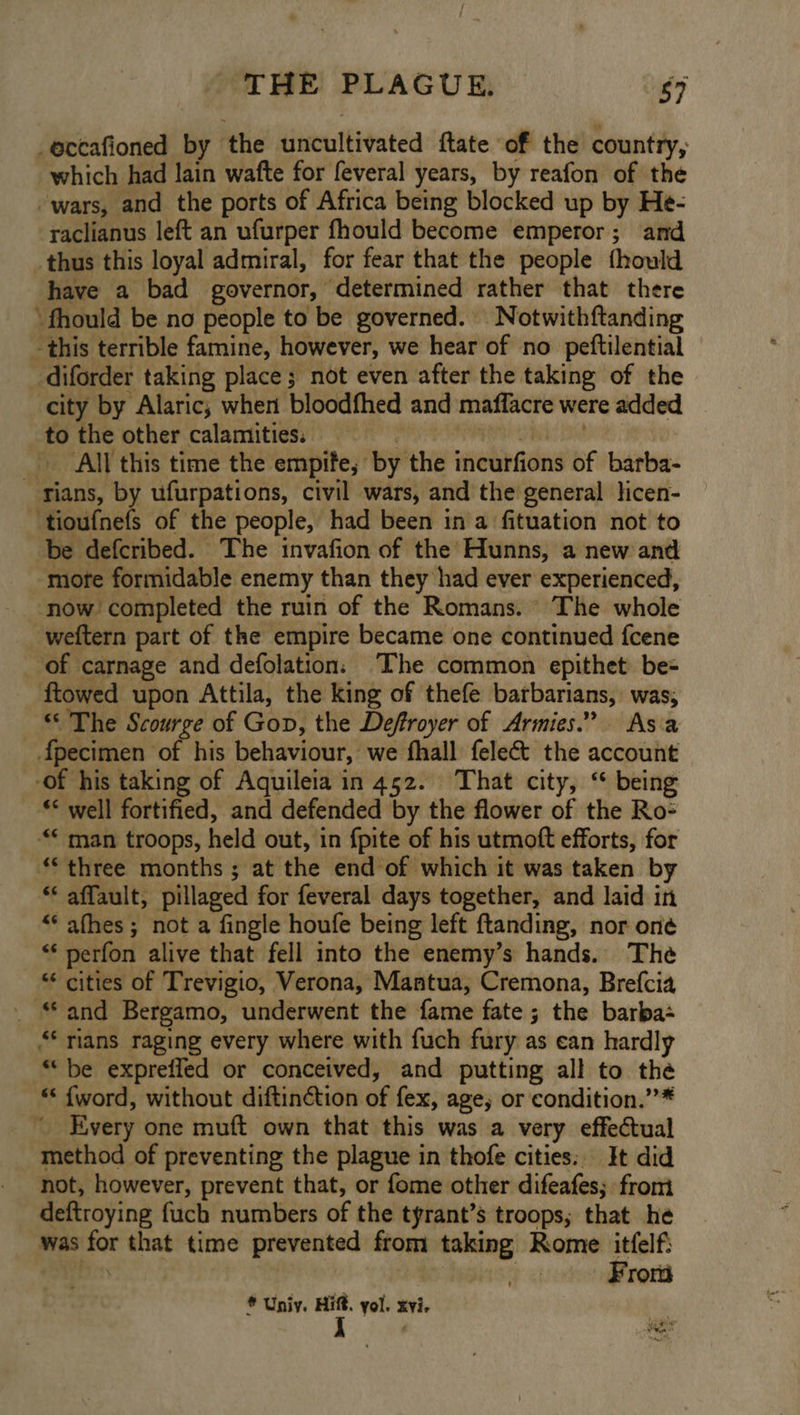-eccafioned by the uncultivated ftate of the country, which had lain wafte for feveral years, by reafon of the wars, and the ports of Africa being blocked up by He- raclianus left an ufurper fhould become emperor; and thus this loyal admiral, for fear that the people fhould have a bad governor, determined rather that there ‘fhould be no people to be governed. Notwithftanding - this terrible famine, however, we hear of no peftilential _diforder taking place; not even after the taking of the city by Alaric,; when bloodfhed and maffacre were added to the other calamities. | ai DR: All this time the empife,; by the incurfions of barba- - fians, by ufurpations, civil wars, and the general licen- ‘tioufnefs of the people, had been in a fituation not to be defcribed. The invafion of the Hunns, a new and more formidable enemy than they had ever experienced, ‘now completed the ruin of the Romans. The whole weftern part of the empire became one continued fcene of carnage and defolation: The common epithet. be- ftowed upon Attila, the king of thefe barbarians, was; “© The Scourge of Gop, the Deffroyer of Armies.” Asa {pecimen of his behaviour, we fhall fele&amp;t the account -of his taking of Aquileia in 452. That city, “ being ** well fortified, and defended by the flower of the Ro- “* man troops, held out, in fpite of his utmoft efforts, for ** three months ; at the end of which it was taken by ** affault, pillaged for feveral days together, and laid in “‘afhes; not a fingle houfe being left ftanding, nor one “‘ perfon alive that fell into the enemy’s hands. The “ cities of Trevigio, Verona, Mantua, Cremona, Brefcia - “and Bergamo, underwent the fame fate ; the barba- “ rians raging every where with fuch fury as ean hardly “be expreffed or conceived, and putting all to the “‘ {word, without diftinction of fex, age, or condition.”* “Every one muft own that this was a very effectual method of preventing the plague in thofe cities: It did not, however, prevent that, or fome other difeafes; from deftroying fuch numbers of the tyrant’s troops; that he was for that time prevented from taking Rome itfelfi RD | | Fron * Univ. rr yol. xvi. Lee grunt aha ey