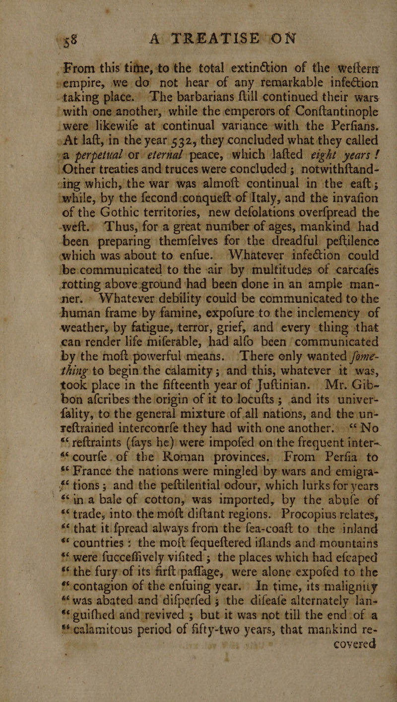 From this titne, to the total extinétion of the weiter “empire, we do’ not hear of any remarkable infection taking place. The barbarians flill continued their wars with one another, while the emperors of Conftantinople were likewife at ‘continual variance with the Perfians. »At laft, in the year 532, they concluded what they called va perpetual or eternal peace, which lafted eight years ! Other treaties and truces were concluded ; notwithftand- sing which, the war was almoft continual in the eaft,; while, by the fecond :conqueft.of Italy, and the invafion of the Gothic territories, new defolations overfpread the -weft.. ‘Thus, for a great nuaiber of ages, mankind had been preparing themfelves for the dreadful peftilence which was about to enfue. Whatever infection could ‘be:communicated to the «air by multitudes of carcafés totting above-ground ‘had been done in an ample man- ner. » Whatever debility could be communicated to the human frame by famine, expofure to the inclemency of weather, by fatigue, terror, grief, and every thing \that ean render life miferable, had alfo been ‘communicated by the moft powerful means. ‘There only wanted /ome- thing to begin the calamity ; and this, whatever it was, took place in the fifteenth year of Juftinian. Mr. Gib- bon afcribes the origin of it to locufts ; and its univer- fality, to the general mixture ofall nations, and the un- reftrained intercourfe they had with one another.. “No *¢ reftraints (fays he) were impofed on the frequent inter~ *“courfe.of the Roman provinces. From Perfia to ** Prance the nations were mingled iby wars and emigra- _§* tions ; and the peftilential odour, which lurks for years ' in-a bale of cotton, was imported, by the abufe of ** trade, into the moft diftant regions. Procopius relates, *¢ that it {pread ‘always from the fea-coaft to the inland ** countries : the moft fequeftered iflands and mountains ** were fucceflively vifited ; the places which had efcaped ** the fury of its firft:paflage, were alone expofed to the ** contagion of the enfuing year. In time, its maligniiy “was abated and difperfed 5 the difeafe alternately lan- “ guifhed andirevived ; but it was not till the end of a calamitous period of fifty-two years, that mankind re- 7% covered