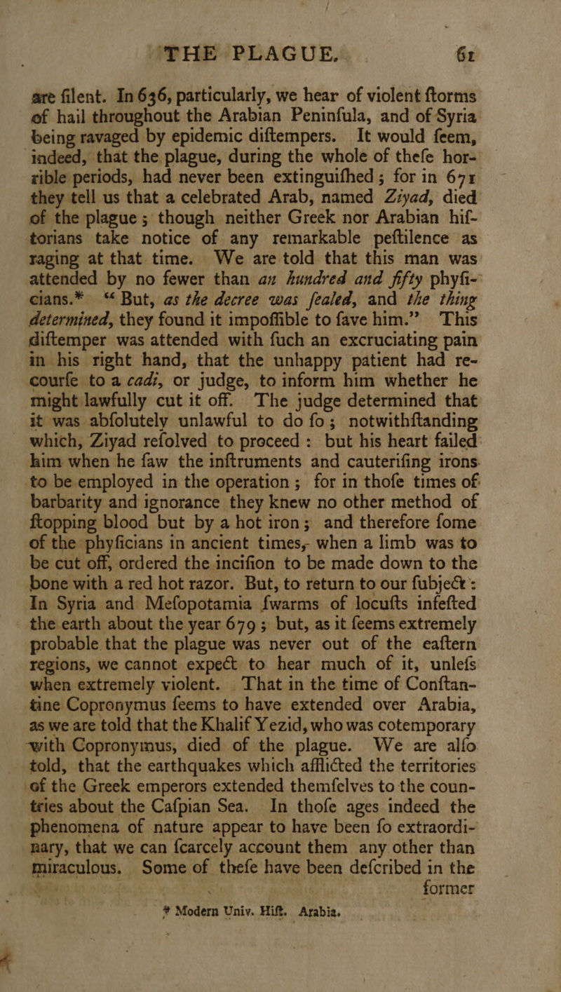 are filent. In 636, particularly, we hear of violent ftorms of hail throughout the Arabian Peninfula, and of Syria being ravaged by epidemic diftempers. It would feem, indeed, that the plague, during the whole of thefe hor- rible periods, had never been extinguifhed ; for in 671 they tell us that a celebrated Arab, named Ziyad, died of the plague ; though neither Greek nor Arabian hif- torians take notice of any remarkable peftilence as raging at that time. We are told that this man was attended by no fewer than az hundred and fifty phyfi- cians.* “ But, as the decree was fealed, and the thing determined, they found it impoffible to fave him.” This diftemper was attended with fuch an excruciating pain in his right hand, that the unhappy patient had re- courfe to a cad, or judge, to inform him whether he might lawfully cut it off. The judge determined that it was abfolutely unlawful to do fo; notwithftanding _ which, Ziyad refolved to preceed: but his heart failed: kim when he faw the inftruments and cauterifing irons. to be employed in the operation ; for in thofe times of barbarity and ignorance they knew no other method of ftopping blood but by a hot iron; and therefore fome of the phyficians in ancient times, when a limb was to be cut off, ordered the incifion to be made down to the bone with a red hot razor. But, to return to our fubject : In Syria and Mefopotamia {warms of locufts infefted the earth about the year 679; but, as it feems extremely probable that the plague was never out of the eaftern regions, we cannot expect to hear much of it, unlefs when extremely violent. That in the time of Conftan- tine Copronymus feems to have extended over Arabia, as we are told that the Khalif Yezid, who was cotemporary ‘with Copronymus, died of the plague. We are alfo told, that the earthquakes which afflicted the territories of the Greek emperors extended themfelves to the coun- tries about the Cafpian Sea. In thofe ages indeed the phenomena of nature appear to have been fo extraordi- nary, that we can {carcely account them any other than miraculous. Some of thefe have been defcribed in the § | ; | - former * Modern Univ. Hift. Arabia.