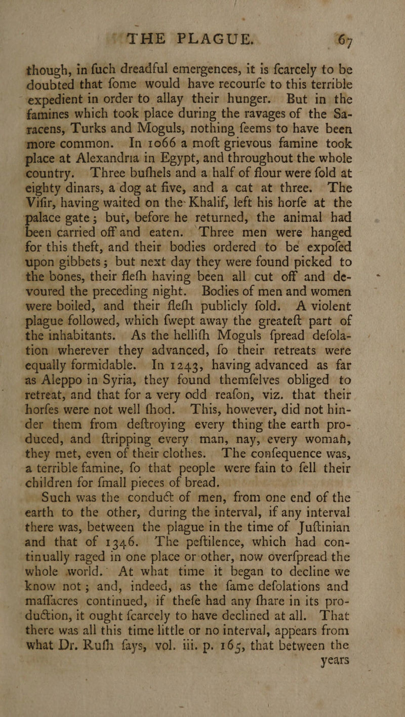 though, in fuch dreadful emergences, it is fcarcely to be doubted that fome would have recourfe to this terrible expedient in order to. allay their hunger. But in the famines which took place during the ravages of the Sa- racens, Turks and Moguls, nothing feems to have been more common. In 1066 a moft grievous famine took place at Alexandria in Egypt, and throughout the whole country. Three bufhels and a half of flour were fold at eighty dinars, a dog at five, and a cat at three. The Vifir, having waited on the Khalif, left his horfe at the palace gate; but, before he returned, the animal had been carried off and eaten. Three men were hanged for this theft, and their bodies ordered to be expofed upon gibbets; but next day they were found picked to the bones, their flefh having been all cut off and de- voured the preceding night. Bodies of men and women were boiled, and their flefh publicly fold. A violent plague followed, which {wept away the greateft part of the inhabitants. As the hellifh Moguls fpread defola- tion wherever they advanced, fo their retreats were equally formidable. In 1243, having advanced as far as Aleppo in Syria, they found themfelves obliged to retreat, and that for a very odd reafon, viz. that their horfes were not well fhod. This, however, did not hin- ‘der them from deftroying every thing the earth pro- duced, and {tripping every. man, nay, every womah, they met, even of their clothes. The confequence was, a terrible famine, fo that people were fain to fell their children for {mall pieces of bread. | : ‘Such was the conduct of men, from one end of the earth to the other, during the interval, if any interval there was, between the plague in the time of Juftinian and that of 1346. The peftilence, which had con- tinually raged in one place or-other, now over{pread the whole world. At what time it began to decline we know not; and, indeed, as the fame defolations and maflacres continued, if thefe had any fhare in its pro- duction, it ought fcarcely to have declined at all. That there was all this time little or no interval, appears from what Dr. Ruth fays, vol. ui. p. 165, that between the years