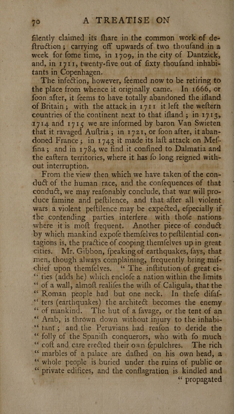 filently claimed its fhare in the common work of des firuction ;\ carrying off upwards of two thoufand in a week for fome time, in 1709, in the city of Dantzick, and, in 1711, twenty-five out of fixty thoufand inhabie tants in Copenhagen. The infection, however, feemed now to be retiring to the place from whence it originally came. In 1666, or foon after, it feems to have totally abandoned the ifland of Britain; with the attack in 1711 it left the weftern countries of the continent next to that ifland ; in 1713, 1714 and 1715 we are informed by baron Van Swieten that it ravaged Auftria ; ; In 1721, or foon after, it aban- doned France ; in 1743 it made its laft attack on Mef- fina; and in 1784 we find it confined to Dalmatia and the eaftern territories, where it has fo long reigned hag out interruption. From the view then. which v we have taken of the con duct of the human race, and the confequences of that conduct, we may reafonably conclude, that war will pro- duce famine and peftilence, and that after all violent wars a violent peftilence may be expected, efpecially if the contending parties interfere. with thofe nations where itis moft frequent. Another piece-of conduc by which mankind expofe themfelves to peftilential con- tagions is, the practice of cooping themfelves up in great cities. Mr. Gibbon, {peaking of earthquakes, fays, that men, though always complaining, frequently bring mif- chief upon themfelves. ‘“‘ The inftitution of great ci- “ ties (adds he) which enclofe a nation within the limits ** of a wall, almoft realifes the with of Caligula, that the ** Roman people had but one neck. In thefe difaf- “ters (earthquakes) the architect becomes the enemy ** of mankind. ‘The hut of a favage, or the tent of an ** Arab, is thrown down without injury to the inhabi- ** tant; andthe Peruvians had reafon to deride the .“ folly of the Spanifh conquerors, who with fo much ** coft and care erected their own fepulchres. The rich ‘‘ marbles of a palace are dafhed on his own head, a ** whole people is buried under the ruins of public or. - private edifices, and the conflagration is kindled and “« propagated