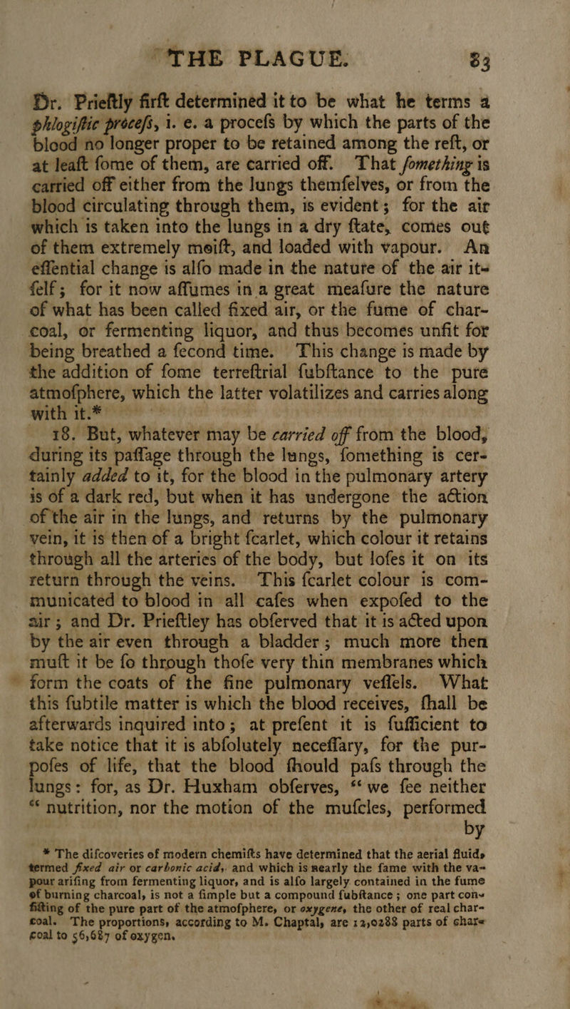 fr. Prieftly firft determined it to be what he terms 4 phlogiftic procefs, 1. €. a procefs by which the parts of the blood no longer proper to be retained among the reft, or at leaft fome of them, are carried off. That fomething is carried off either from the lungs themfelves, or from the blood circulating through them, is evident; for the air which is taken into the lungs in a dry ftate, comes out of them extremely moift, and loaded with vapour. An effential change is alfo made in the nature of the air it~ felf; for it now affumes in a great meafure the nature of what has been called fixed air, or the fume of char- coal, or fermenting liquor, and thus becomes unfit for the addition of fome terreftrial fubftance to the pure atmofphere, which the latter volatilizes and carries along Witt THEY e °* sia | | 18. But, whatever may be carried off from the blood, during its paflage through the lungs, fomething is cer- tainly added to it, for the blood in the pulmonary artery is of a dark red, but when it has undergone the action of the air in the lungs, and returns by the pulmonary vein, it is then of a bright fcarlet, which colour it retains through all the arteries of the body, but lofes it on its return through the veins. This fcarlet colour is com- 5 air; and Dr. Prieftley has obferved that it is acted upon by the air even through a bladder; much more then mutt it be fo through thofe very thin membranes which form the coats of the fine pulmonary veflels. What this fubtile matter is which the blood receives, fhall be afterwards inquired into; at prefent it is fufficient to take notice that it is abfolutely neceffary, for the pur- ei of life, that the blood fhould pafs through the ungs: for, as Dr. Huxham obferves, * we fee neither * nutrition, nor the motion of the mufcles, performed by * The difcoveries of modern chemifts have determined that the aerial Auids termed fixed air or carbonic acid, and which is nearly the fame with the va- pour arifing from fermenting liquor, and is alfo largely contained in the fume of burning charcoal, is not a fimple but a compound fubftance ; one part cony fitting of the pure part of the atmofphere, or oxygene, the other of real char- coal. The proportions, according to M. Chaptal, are 12,0288 parts of share foal to 56,687 of oxygen. ) . \ ae ye