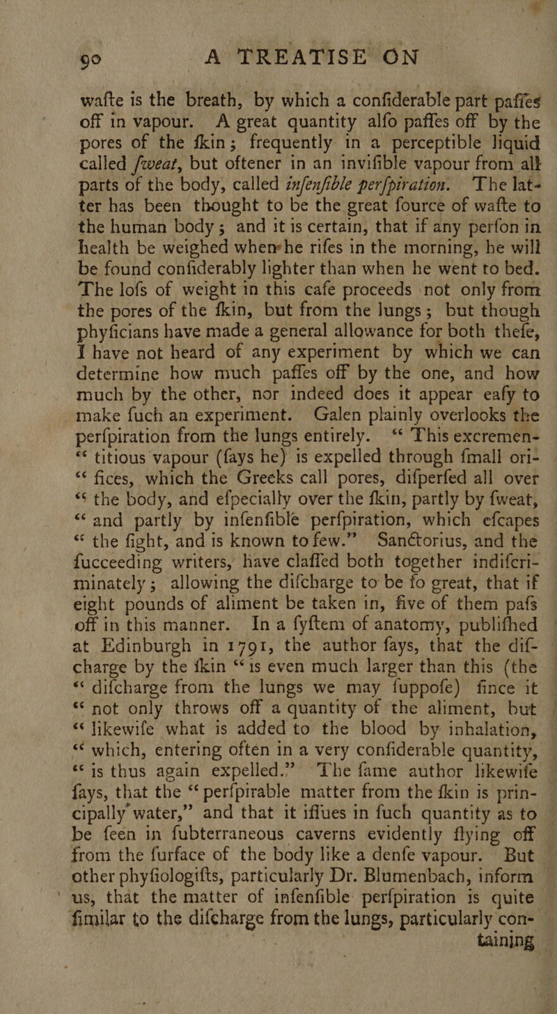waite is the breath, by which a confiderable part pafies off in vapour. A great quantity alfo paffes off by the pores of the fkin; frequently in a perceptible liquid called /weat, but oftener in an invifible vapour from alt parts of the body, called in/enfible perfpiration. ‘The lat- ter has been thought to be the great fource of wafte to the human body; and it is certain, that if any perfon in health be weighed whemhe rifes in the morning, he will be found confiderably lighter than when he went to bed. The lofs of weight in this cafe proceeds ‘not only from the pores of the fkin, but from the lungs; but though phyficians have made a general allowance for both thefe, 1 have not heard of any experiment by which we can determine how much paffes off by the one, and how much by the other, nor indeed does it appear eafy to make fuch an experiment. Galen plainly overlooks the perfpiration from the lungs entirely. ‘* This excremen- — “ titious vapour (fays he) 1s expelled through {mall ori- ‘< fices, which the Greeks call pores, difperfed all over *¢ the body, and efpecially over the fkin, partly by fweat, “and partly by infenfible perfpiration, which efcapes — “ the fight, and is known tofew.” Sanctorius, and the fucceeding writers, have claffed both together indifcri- minately; allowing the difcharge to be fo great, that if © eight pounds of aliment be taken in, five of them pafs off in this manner. Ina fyftem of anatomy, publifhed | at Edinburgh in 1791, the author fays, that the dif- charge by the fkin ‘is even much larger than this (the — “‘ difcharge from the lungs we may fuppofe) fince it © “not only throws off a quantity of the aliment, but — “‘ likewife what is added to the blood by inhalation, “‘ which, entering often in a very confiderable quantity, © “is thus again expelled.” The fame author likewife — fays, that the “‘ perfpirable matter from the fkin is prin- cipally water,” and that it iffues in fuch quantity as to — be feen in fubterraneous caverns evidently flying off © from the furface of the body like a denfe vapour. But © other phyfiologifts, particularly Dr. Blumenbach, inform ‘us, that the matter of infenfible perfpiration 1s quite fimilar to the difcharge from the lungs, particularly con-— taining —