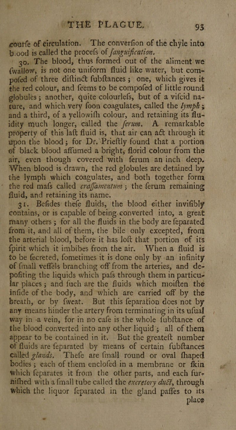 eourfe of eitculation. The converfion of the chile into b.ood is called the procefs of /anguification. go. The blood, thus formed out of the aliment we {wallow, is not one uniform fluid like water, but com- pofed of three diftin®&amp; fubftances ; one, which gives it the red colour, and feems to be compofed of little round globules ; another, quite colourlefs, but of a vifcid na- ture, and which very foon coagulates, called the lymph 5 and a third, of a yellowifh colour, and retaining its flu- idity Biuch: longer, called the ferum. A remarkable property of this att fluid is, that air can a through it upon the blood; for Dr. Prieftly found that a portion ef black blood affumed a bright, florid colour from the air, even though covered with ferum an inch deep. When blocd is drawn, the red globules are detained by the lymph which coagulates, and both together form ' the red mafs called crafamentum ; the feram remaining fluid, and retaining its name. 3t. Befides thefe fluids, the blood either invifibly contains, or is capable of being.converted into, a great many others ; for all the fluids in the body are feparated _ from it, and all of them, the bile only excepted, from the arterial blood, before it has loft that portion of its fpirit which it imbibes from the air. Whena fluid is to be fecreted, fometimes it is done only by .an infinity of {mall vefféls branching off from the arteries, and de-— pofiting the liquids which pafs through them in particus lar places ; and fuch are the fluids which moiften. the infide of the body, and which are carried off by the _ breath, or by fweat. But this feparation does not by any means hinder the artery from terminating in its ufual way in -a vein, for in no cafe is the whole fubftance of the blood converted into any other liquid; all of them _ appear to be contained in it. But the greateft number of fluids are feparated by means of certain fubftances called glands. ‘Thefe are {mall round or oval fhaped bodies ; each of them enclofed in a membrane or fkin Which feparates it from the other parts, and each fur- hifhed with a {mall tube called the excretory dué, through which the liquor feparated in the gland paffes to its place