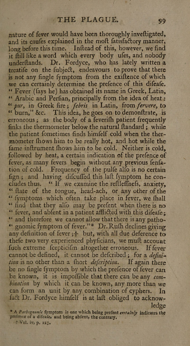 nature of fever would have been thoroughly inveftigated, and its caufes explained in the moft fatisfa¢tory manner, long before this time. Inftead of this, however, we find it ftill like aword which every body ufes, and nobody underftands. Dr. Fordyce, who has lately written a treatife on the fubject, endeavours to. prove that there is not any fingle fymptom from the exiftence of which ‘we can certainly determine the prefence of this difeafe. «¢ Bever ({ays he) has obtained its name in Greek, Latin, ‘¢ Arabic and Perfian, principally from the idea of heat.: “pur, in Greek fire; febris in Latin, from fervere, to “burn,” &amp;c. This idea, he goes on to demonftrate, is _ erroneous; as the body of a feverifh patient frequently finks the thermometer below the natural ftandard ; while the patient fometimes finds himfelf cold when the ther- mometer fhows him to be really hot, and hot while the fame inftrument fhows him to be cold. Neither is cold, followed by heat, a certain indication of the prefence of fever, as many fevers begin without any previous fenfa- tion of cold. Frequency of the pulfe alfo is no certain fign; and having difcuffed this laft fymptom he con- cludesthus. ‘‘ If we examine the reftleffnefs, anxiety, “ flate of the tongue, head-ach, or any other of the ““fymptoms which often take place in fever,.we thall *‘ find that they alfo may be prefent when there is no «* fever, and abfent in a patient afflicted with this difeafe; “* and therefore we cannot allow that there is any patho- “‘ gnomic fymptom of fever.”* Dr. Ruth declines giving any definition of fever ;-- but, with all due deference to thefe two very experienced phyficians, we muft account fuch extreme {cepticifm altogether erroneous. If fever cannot be defined, it cannot be defcribed; for a definia tion is no other than a thort defcription. If again there be no fingle fymptom by which the prefence of fever can be known, it is impoffible that there can be any com- bination by which it can be known, any more than we can form an unit by any, combination of cyphers. In. fact Dr. Fordyce himfelf is at laft obliged to acknow- ‘ee : ledge * A Pathognomic fymptom is one which being prefent certainly indicates the ‘prefence of a difeafe, and being abfent, the contrary. T Vol. iv, p. 123.
