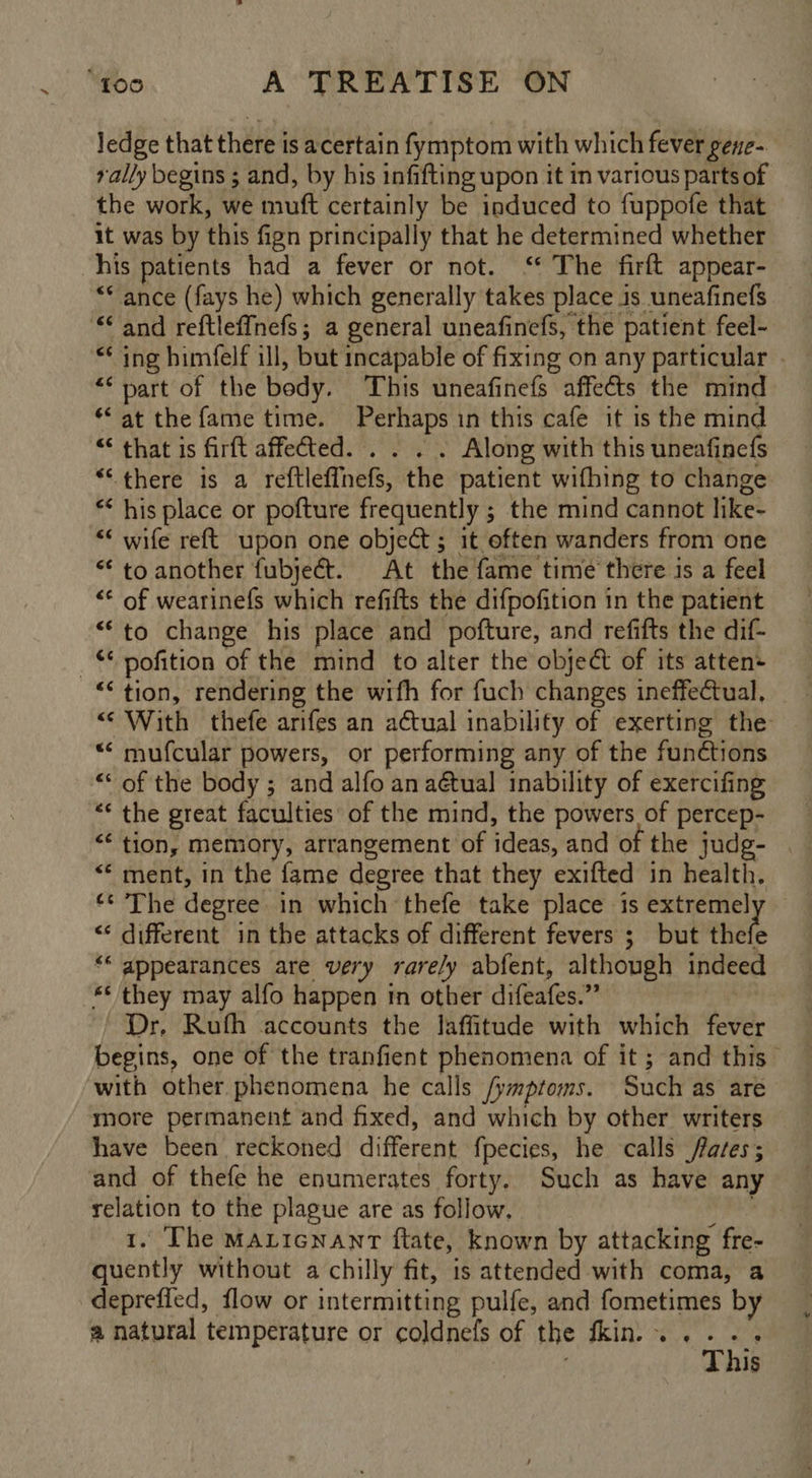 ledge that there is acertain fymptom with which fever gene- rally begins ; and, by his infifting upon it in various parts of the work, we muft certainly be induced to fuppofe that it was by this fign principally that he determined whether his patients had a fever or not. ‘* The firft appear- ** ance (fays he) which generally takes place 1s uneafinefs “< and reftleffnefs; a general uneafinefs, the patient feel- “* ing himfelf ill, but incapable of fixing on any particular . ** part of the body. This uneafinefs affects the mind “at the fame time. Perhaps in this cafe it is the mind “ that is firft affetted. . . . . Along with this uneafinefs “there is a reftleffhefs, the patient wifhing to change * his place or pofture frequently ; the mind cannot like- “* wife reft upon one object; it often wanders from one “ to another fubject. At the fame time there is a feel “* of wearinefs which refifts the difpofition in the patient ““to change his place and pofture, and refifts the dif- © pofition of the mind to alter the object of its atten ““ tion, rendering the wifh for fuch changes ineffectual, “With thefe arifes an aCtual inability of exerting the “‘ mufcular powers, or performing any of the functions ““ of the body ; and alfo ana@tual inability of exercifing “* the great faculties of the mind, the powers of percep- “* tion, memory, arrangement of ideas, and of the judg- . “* ment, in the fame degree that they exifted in health. ‘© The degree in which thefe take place is extreme] <¢ different in the attacks of different fevers ; but ste ‘“* appearances are very rare/y abfent, although indeed ** they may alfo happen in other difeafes.” peels / Dr, Rufh accounts the laffitude with which fever begins, one of the tranfient phenomena of it; and this with other phenomena he calls /ymptoms. Such as are more permanent and fixed, and which by other writers have been reckoned different fpecies, he calls fares; and of thefe he enumerates forty. Such as have any relation to the plague are as follow. glass 1. The Maticnant ftate, known by attacking fre- quently without a chilly fit, is attended with coma, a depreffed, flow or intermitting pulfe, and fometimes by a natural temperature or coldnefs of the thin... .. : This