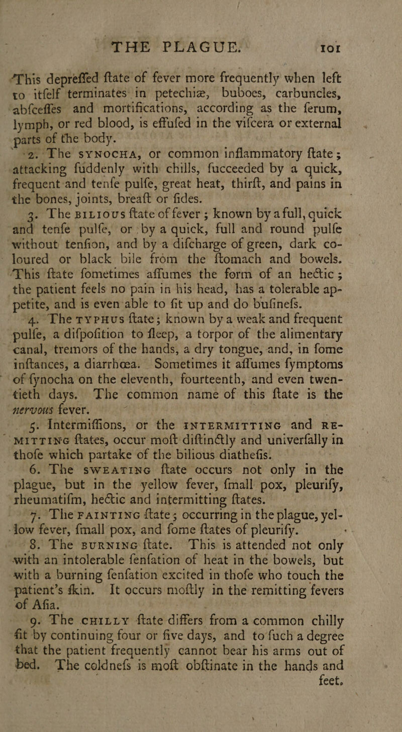 “This depreffed {tate of fever more frequently when left ro itfelf terminates in petechiz, buboes, carbuncles, abfcefles and mortifications, according as the ferum, lymph, or red blood, is effufed in the vifcera or external parts of the body. “+2. The synocHa, or common inflammatory ftate ; attacking fuddenly with chills, fucceeded by a quick, frequent and tenfe pulfe, great heat, thirft, and pains in the bones, joints, breaft or fides. 3. The Bitiovs ftate of fever ; known bya full, quick and tenfe pulfe, or by a quick, full and round pulfe without tenfion, and bya difcharge of green, dark co- ~loured or black bile from the ftomach and bowels. ‘This ftate fometimes affumes the form of an hedtic ; the patient feels no pain in his head, has a tolerable ap- petite, and is even able to fit up and do bufinefs. “4. The rypuxus ftate; known by a weak and frequent pulfe, a difpofition to fleep, a torpor of the alimentary canal, tremors of the hands, a dry tongue, and, in fome inftances, a diarrhoea. Sometimes it affumes fymptoms of fynocha on the eleventh, fourteenth, and even twen- tieth days. The common name of this ftate is the nervous fever. s . _ 5. Intermiffions, or the INTERMITTING and RE- “ MiTtTine ftates, occur moft diftinGly and univerfally in _ thofe which partake of the bilious diathefis. 6. The swearine ftate occurs not only in the plague, but in the yellow fever, {mall pox, pleurify, rheumatifm, hectic and intermitting ftates. | 4. The FaInTiNG itate; occurring in the plague, yel- ‘low fever, {mall pox, and fome ftates of pleurify. 8. The surnine f{tate. This is attended not only with an intolerable fenfation of heat in the bowels, but with a burning fenfation excited in thofe who touch the patient’s fkin. It occurs moftly in the remitting fevers of Afia. | : g. The cuitiy ftate differs from a common chilly fit by continuing four or five days, and to fuch a degree that the patient frequently cannot bear his arms out of bed. The coldnefs is moft obftinate in the hands and : feet.