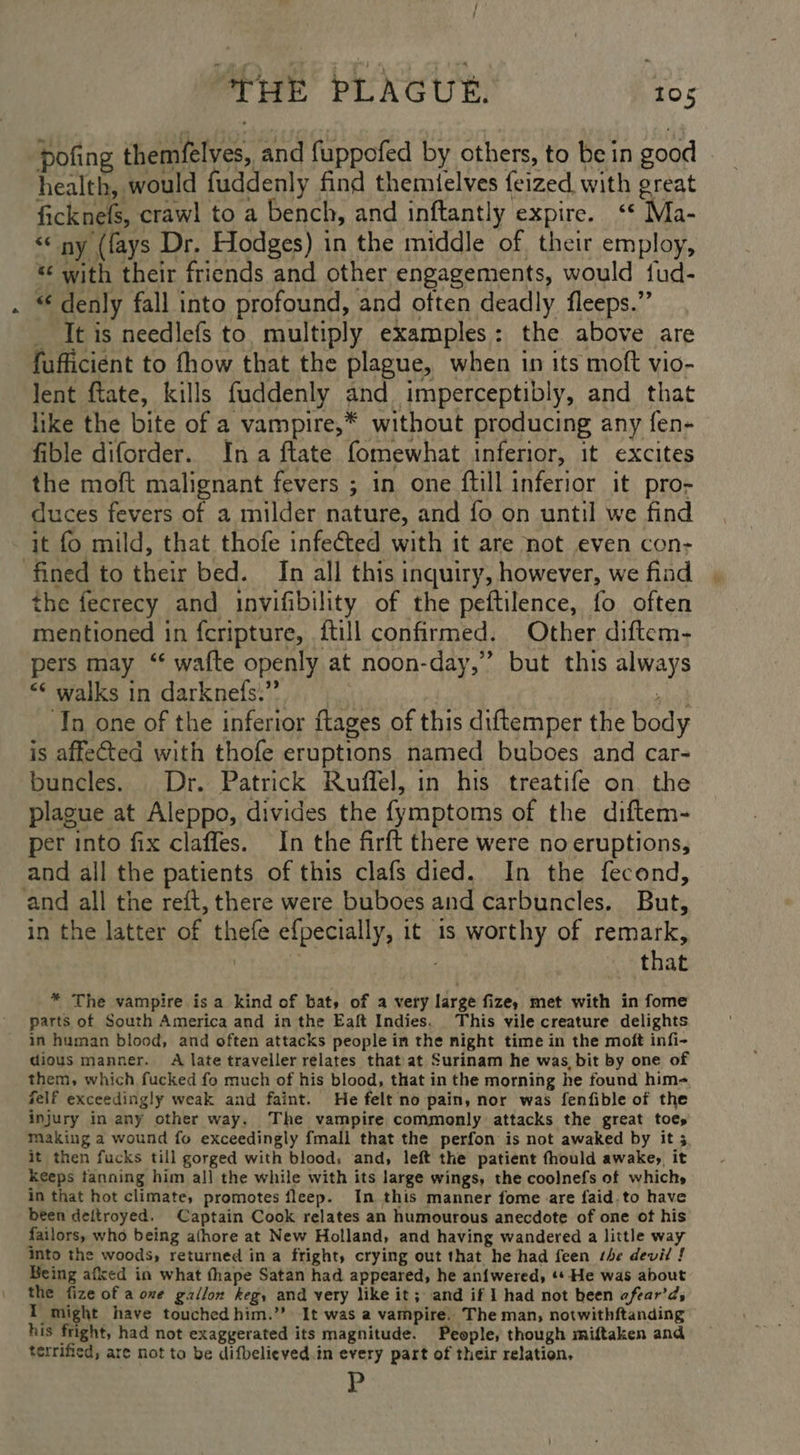 pofing themfelves, and fuppofed by others, to be in good health, would fuddenly find themlelves {eized with great ficknefs, craw! to a bench, and inftantly expire. ‘* Ma- “© ny (fays Dr. Hodges) in the middle of. their employ, *¢ with their friends and other engagements, would fud- “¢ denly fall into profound, and often deadly fleeps.” _ It is needlefs to. multiply examples: the above are fufficient to fhow that the plague, when in its moft vio- lent ftate, kills fuddenly and imperceptibly, and that like the bite of a vampire,* without producing any fen- fible diforder. Ina ftate fomewhat inferior, it excites the moft malignant fevers ; in one ftill inferior it pro- duces fevers of a milder nature, and fo on until we find it fo mild, that thofe infected with it are not even con- fined to their bed. In all this inquiry, however, we fiad the fecrecy and invifibility of the peftilence, fo often mentioned in fcripture, {till confirmed. Other diftem- pers may ‘‘ wafte openly at noon-day,” but this always “* walks in darknefs:” i me In one of the inferior ftages of this diftemper the body is affeCted with thofe eruptions named buboes and car- buncles. Dr. Patrick Ruffel, in his treatife on the plague at Aleppo, divides the fymptoms of the diftem- per into fix claffes. In the firft there were no eruptions, and all the patients of this clafs died. In the fecond, and all the reft, there were buboes and carbuncles. But, in the latter of thefe efpecially, it is worthy of remark, | that * The vampire is a kind of bat, of a very large fize, met with in fome parts of South America and in the Eaft Indies. This vile creature delights in human blood, and often attacks people in the might time in the moft infi- dious manner. A late traveller relates that at Surinam he was, bit by one of them, which fucked fo much of his blood, that in the morning he found him- felf exceedingly weak and faint. He felt no pain, nor was fenfible of the injury in any other way. The vampire commonly attacks the great toes making a wound fo exceedingly fmall that the perfon is not awaked by it 5 it then fucks till gorged with blood: and, left the patient fhould awake, it keeps tanning him all the while with its large wings, the coolnefs of which» in that hot climate, promotes fleep. In this manner fome are faid.to have been deftroyed. Captain Cook relates an humourous anecdote of one ot his failors, who being athore at New Holland, and having wandered a little way into the woods, returned ina fright, crying out that he had feen the devil ! Being afked in what thape Satan had appeared, he an{wered, ‘* He was about the fize of a one gallon keg, and very like it; and if 1 had not heen afear’ds I might have touched him.” It was a vampire. The man, notwithftanding his fright, had not exaggerated its magnitude. People, though miftaken and terrified, are not to be difbelieved.in every part of their relation. P