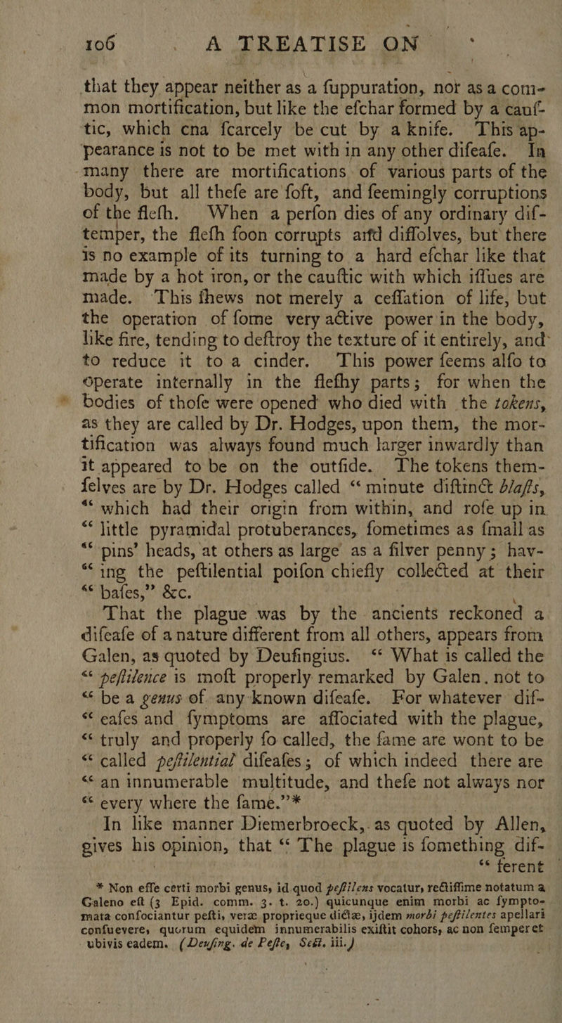 that they appear neither as a fuppuration, nor asa com- mon mortification, but like the efchar formed by a canf- tic, which cna fcarcely be cut by aknife. This ap- pearance is not to be met with in any other difeafe. In -Tany there are mortifications. of various parts of the body, but all thefe are foft, and feemingly corruptions of the ficth. When a perfon dies of any ordinary dif- temper, the ficth foon corrupts arfd diffolves, but there is No example of its turning to a hard efchar like that made by a hot iron, or the cauftic with which iffues are made. This thews not merely a ceffation of life, but the operation of fome very active power in the body, like fire, tending to deftroy the texture of it entirely, and to reduce it toa cinder. ‘This power feems alfo to Operate internally in the flefhy parts; for when the - bodies of thofe were opened who died with the zokens, as they are called by Dr. Hodges, upon them, the mor- tification was always found much larger inwardly than it appeared to be on the outfide. The tokens them- felves are by Dr. Hodges called “‘ minute diftin&amp; d/afs, “which had their origin from within, and rofe up in Ky «little pyramidal protuberances, fometimes as {mall as  pins’ heads, at others as large as a filver penny; hav- ““ing the peftilential poifon chiefly collected at their “* bafes,”” &amp;c, That the plague was by the ancients reckoned a difeafe of a nature different from all others, appears from Galen, as quoted by Deufingius. ‘* What is called the < peftidence is moft properly remarked by Galen. not to “ be a genus of. any known difeafe. For whatever dif- “‘ eafes and fymptoms are affociated with the plague, “truly and properly fo called, the fame are wont to be “called peffilential difeafes ; of which indeed there are “an innumerable multitude, and thefe not always nor ‘¢ every where the fame.’’* In like manner Diemerbroeck,. as quoted by Allen, gives Mis opinion, that ‘‘ The plague is fomething dif- ‘* feren€ J * Non effe certi morbi genusy id quod pefi/exs vocatur, rectiffime notatum a Galeno eft (3 Epid. comm. 3. t. 20.) quicunque enim morbi ac fympto- mata confociantur pefti, vere proprieque ditie, ijdem mordi peffilentes apellari confuevere, quorum equidem innumerabilis exiftit cohors, ac non femper et ubivis eadem. (Deufing. de Pefe, Seét. iii.) .