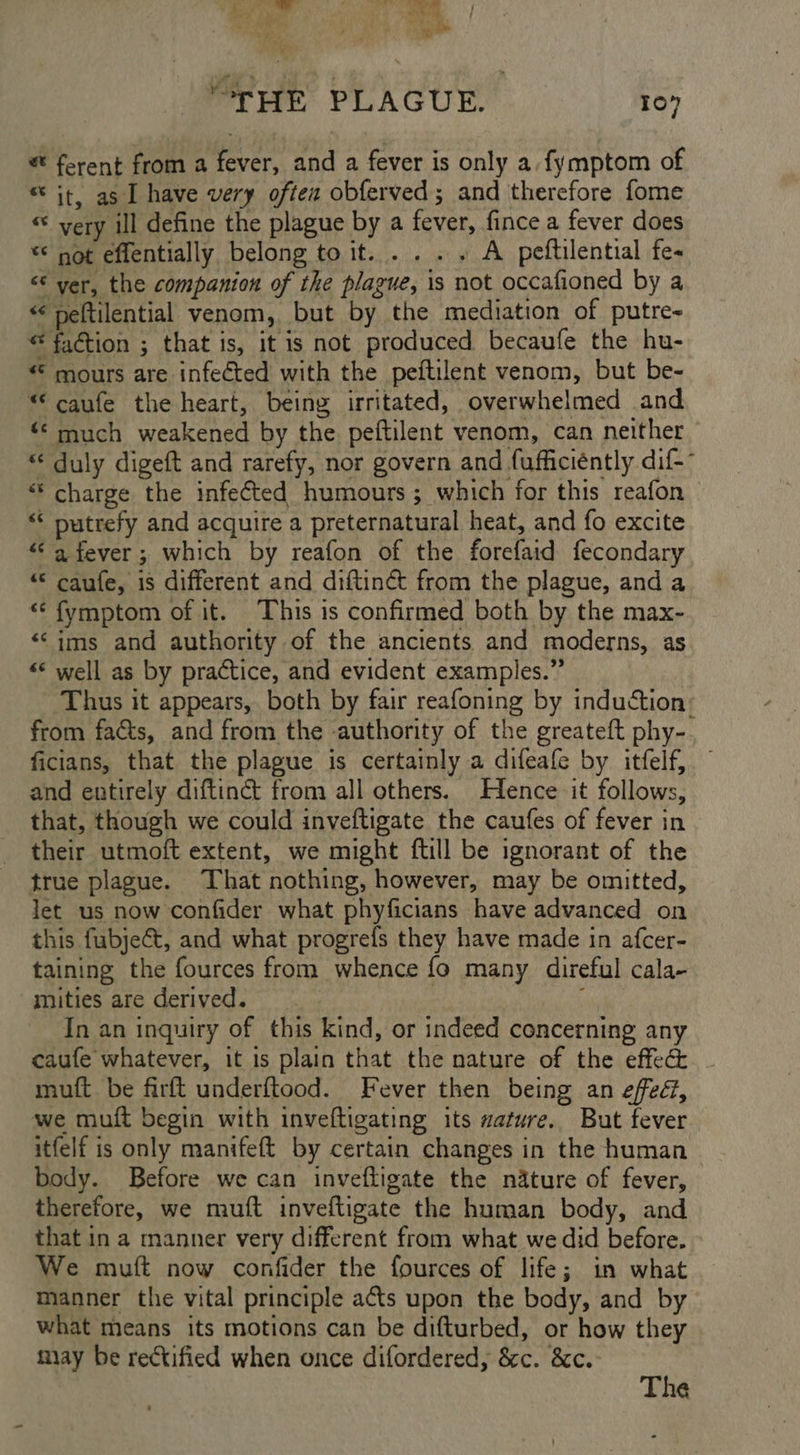 Tore ys anes } eo ae wane ~ a ‘ Wey, J * f y “THE PLAGUE. 107 ferent from a fever, and a fever is only a. fymptom of ® it, as I have very oftez obferved; and therefore fome “ very ill define the plague by a fever, fince a fever does ** not effentially belong toit..... A peftilential fe- <‘ ver, the companion of the plague, is not occafioned by a “ peftilential venom, but by the mediation of putre- © faction ; that is, it is not produced becaufe the hu- € mours are infected with the peftilent venom, but be- “ caufe the heart, being irritated, overwhelmed and «© much weakened by the peftilent venom, can neither - “ duly digeft and rarefy, nor govern and fufficiéntly dif-- ** charge the infected humours; which for this reafon “* putrefy and acquire a preternatural heat, and fo excite “<a fever; which by reafon of the forefaid fecondary “ caufe, is different and diftinét from the plague, and a “ fymptom of it. This is confirmed both by the max- ‘‘ims and authority of the ancients and moderns, as «* well as by practice, and evident examples.” Thus it appears, both by fair reafoning by induction: from facts, and from the authority of the greateft phy-. ficians, that the plague is certainly a difeafe by itfelf, and entirely diftiné from all others. Hence it follows, that, though we could inveftigate the caufes of fever in their utmoft extent, we might ftill be ignorant of the true plague. That nothing, however, may be omitted, let us now confider what phyficians have advanced on this fubje€t, and what progrefs they have made in afcer- taining the fources from whence fo many direful cala- mities are derived. ' In an inquiry of this kind, or indeed concerning any caufe whatever, it is plain that the nature of the effec muft be firft underftood. Fever then being an effec, we muft begin with inveftigating its mature. But fever itfelf is only manifeft by certain changes in the human body. Before we can inveftigate the nature of fever, therefore, we muft inveftigate the human body, and that in a manner very different from what we did before. We muft now confider the fources of life; in what manner the vital principle a¢ts upon the body, and by what means its motions can be difturbed, or how they miay be rectified when once difordered, &amp;c. &amp;c. The