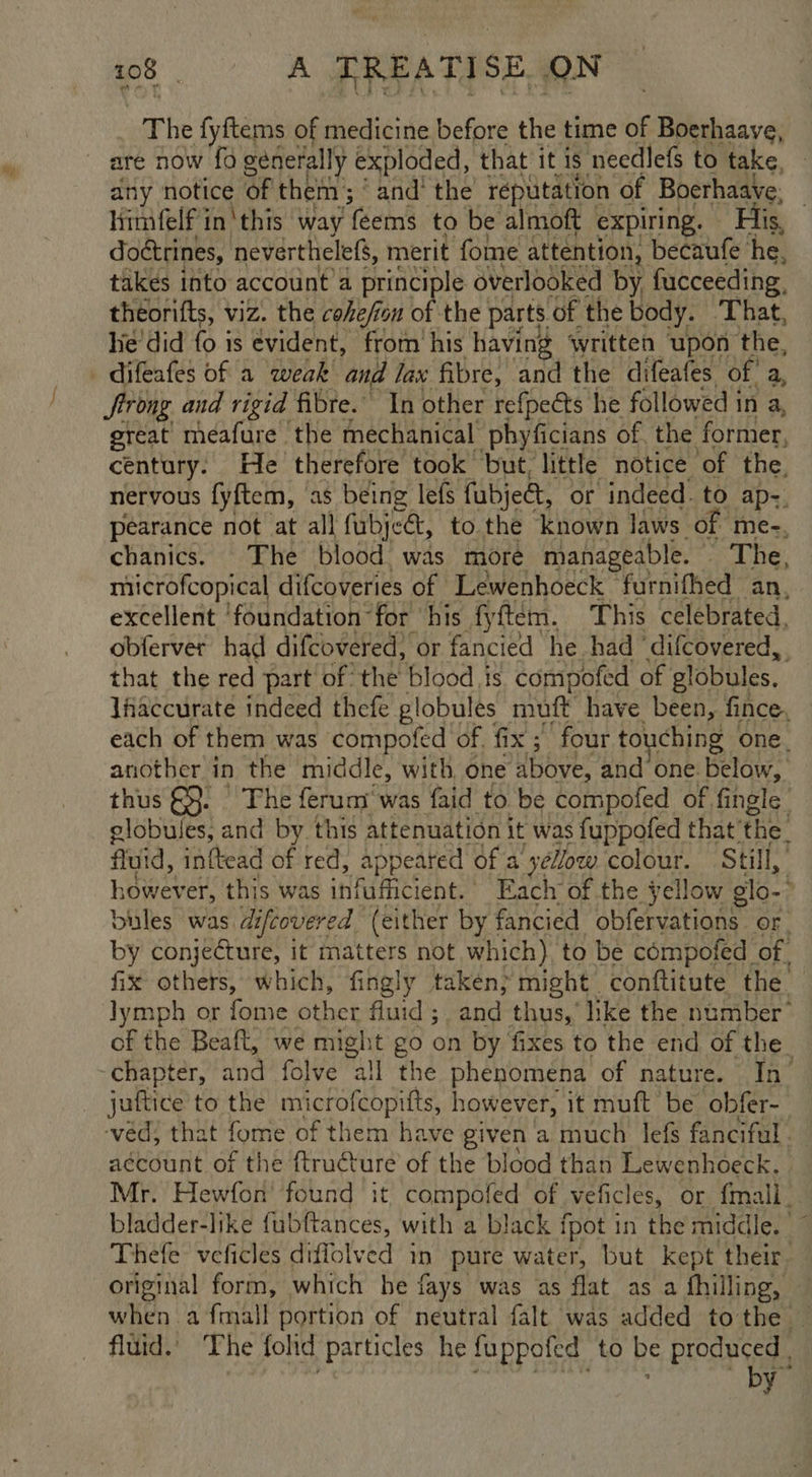 The fyftems of medicine before the time of Boerhaave, any notice of them; ‘ and’ the reputation of Boerhaave, | himfelf inthis way ‘{eems to be almoft expiring. Fis, doctrines, neverthelefs, merit fome attention, becaufe he, takes into account a principle overlooked by fucceeding, theorifts, viz. the cohe/ion #; the parts of the body. ‘That, he'did fo is evident, from his having written upon the, Strong and rigid fibre.” In other refpects he followed in a, great meafure the mechanical phyficians of the former, century. He therefore took but, little notice of the. nervous fyftem, as being lefs fubje, or indeed. to ap-. pearance not at all fubjea, to the known laws of me-, chanics. The blood was more manageable. The, microfcopical difcoveries of Lewenhoeck furnifhed an, excellent ‘foundation for his fyftem. This celebrated, obferver had difcovered} or fancied he. had ‘difcovered,. that the red part of the blood is compofed of globules. lfaccurate indeed thefe globules muft have been, fince, each of them was compofed of. fix ;' four to} ching one. another in the middle, with, one Ubbye. and one. below, thus &amp;}. The ferum' was faid to be compofed of fingle globules, and by this attenuation it was fuppofed that’ ‘the: fluid, inftead of red, appeated of a'yeZow colour. Still, howev er, this was infufficient. Each of the yellow ¢ slo. bules was difcovered (either by fancied obfervations. OF . by conjecture, it matters not which) to be compofed of. fix others, which, fingly taken} might conftitute the lymph or fome other fluid ; . and thus, hke the number’ of the Beaft, we might go on by fixes to the end of the_ juftice to the microfcopifts, however, it muft be obfer- vad that fome of them have given a much lefs fanciful. account of the ftructure of the blood than Lewenhoeck. Mr. Hewfon’ found it compofed of veficles, or {mall_ bladder-like fubftances, with a black fpot in the middle. |” Thefe veficles diffolved in pure water, but kept their original form, which he fays was as flat as a fhilling, — when a {mall portion of neutral falt was added tothe — fluid.’ The fold particles he fuppofed to be produced | by