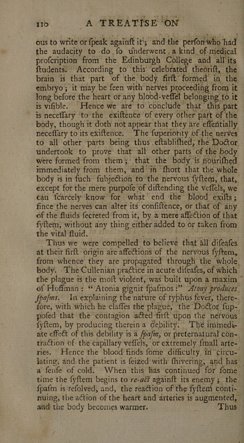 i _aAPREATISH ON ous to write or {peak againft it’; and the perfon-who ‘had the audacity to -do fo wnderwent, a kind. of-medical profeription from the Edinburgh College and all its ftudents! According to this‘ ‘celebrated thedrift, the brain is that ‘part of the, body firft’ formed’ in the embryo; it may be feen with’ nerves proceeding from it long before the heart or any blood-veffet belonging | to it is vifible. \Hlence we are to ‘conclude that this. part is neceffary ‘to’the exiftence of évery other part of the body, though it doth’ not appear that they are ‘eflentially neceflary to its exiftence; - The fuperiotity of. the nerves to all other ‘parts being thus eftablifhed, the Doétor undertook to prove that all other parts of the body were formed from them. that the body ‘is nourifhed ymmediately from ther? and in ‘fhort that the whole body is in fuch: fubjection tothe nervous fyftem, that, except for the mere purpofe of diftending the veffels, we ¢an {carcely know for what’ end the blood exifts ; fince the nerves can alter its confiftence, or that of any of the fluids fecreted from it, by a mere affection of that fyftem, without any thing either added to or taken from the vital fluid. Thus we were compelled to believe that all difeafes at their firft origin are affections of the nervous fyftem, from whence they are propagated through the whole. body. ‘The Cullenian praétice in acute difeafes, of which the plague is the moft violent, was built upon a maxim ~ of Hoffman: “Atonia gignit fpafmos!” Atony produces. foams. In explaining the nature of typhus fever, there-. fore, with which he claffes the plague, the Door fup- pofed that the contagion acted -firft upon the nervous — {yftem, by producing thereina debility. The immedi- ate effect of this debility is a /pa/m, or preternatural con- traction of the'capillary veffels, or extremely {mall arte-_ ries. Hence the blood: finds (aiiie dificulty, in circu- lating, and.the patient is feized‘ with fhivering, and has — a fenfe of cold. When this’ has continued for fome. time the fyftem begins to re-aéf againft its enemy; the fpafm is refolved, and, the reaction of the fyftem conti- nuing, the aétion of the heart and arteries is augmented, — and the body becomes warmer. : Thus