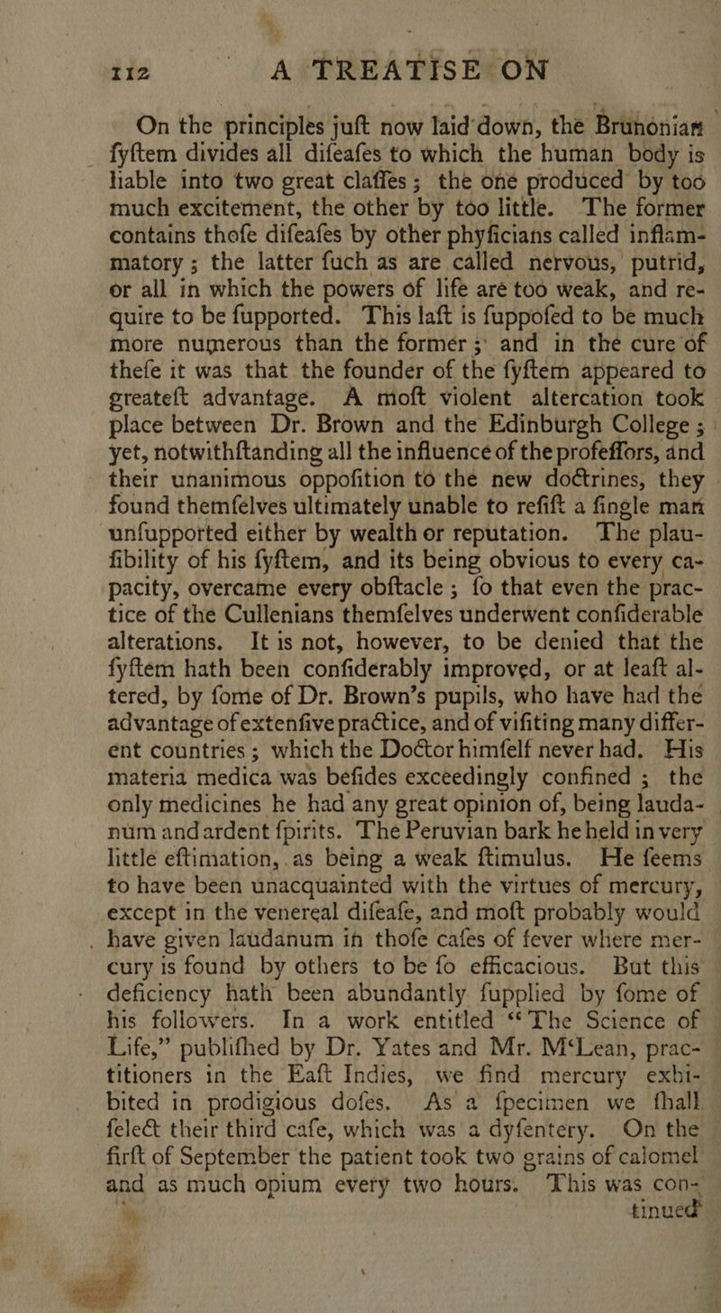 On the principles juft now laid down, the Bruhonian _ fyftem divides all difeafes to which the human body is hable into two great claffes; the oné produced by too much excitement, the other by too little. The former contains thofe difeafes by other phyficians called inflam- matory ; the latter fuch as are called nervous, putrid, or all in which the powers of life aré too weak, and re- quire to be fupported. This laft is fuppofed to be much more numerous than the former; and in the cure of thefe it was that the founder of the fyftem appeared to greateft advantage. A moft violent altercation took place between Dr. Brown and the Edinburgh College ; yet, notwithftanding all the influence of the profeffors, and - their unanimous oppofition to the new doétrines, they | found themfelves ultimately unable to refift a fingle man unfupported either by wealth or reputation. The plau- fibility of his fyftem, and its being obvious to every ca- pacity, overcame every obftacle ; fo that even the prac- tice of the Cullenians themfelves underwent confiderable alterations. It is not, however, to be denied that the fyftem hath been confiderably improved, or at leaft al- tered, by fome of Dr. Brown’s pupils, who have had the advantage of extenfive practice, and of vifiting many differ- ent countries; which the Doctor himfelf never had, His materia medica was befides exceedingly confined ; the only medicines he had any great opinion of, being lauda- : num andardent fpirits. The Peruvian bark he held in very little eftimation, as being a weak ftimulus. He feems to have been unacquainted with the virtues of mercury, except in the venereal difeafe, and moft probably would . have given laudanum in thofe cafes of fever where mer- — cury is found by others to be fo efficacious. But this deficiency hath been abundantly fupplied by fome of — his followers. In a work entitled ‘The Science of Life,” publifhed by Dr. Yates and Mr. M‘Lean, prac titioners in the Eaft Indies, we find mercury exhi- bited in prodigious dofes. As a {pecimen we {hall fele&amp;t their third cafe, which was a dyfentery. On the ‘firft of September the patient took two grains of calomel and as much opium every two hours. This was con- 3 tinued 