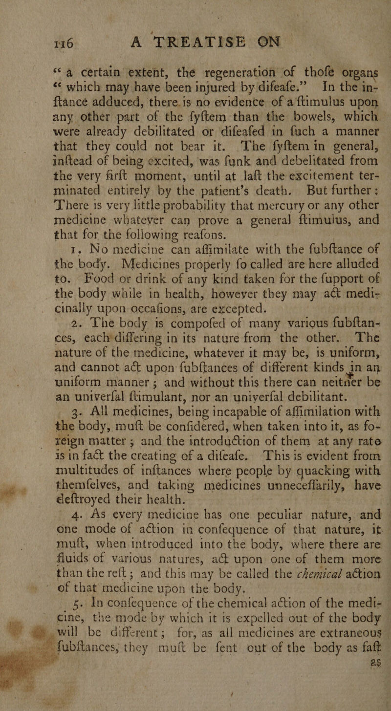 “a certain extent, the regeneration of thofe organs «¢ which may have been injured by difeafe.” In the in- ftance adduced, there.is no evidence of a ftimulus upon any other part of the fyftem than the bowels, which were already debilitated or difeafed in fuch a manner that they could not bear it. The fyftem in general, inftead of being excited, was funk and debelitated from the very firft moment, until at laft the excitement ter- minated entirely by the patient’s death. But further ; There 1s very little probability that mercury or any other medicine whatever can prove a Bee ftimulus, and that for the following reafons. 1. No medicine can affimilate wilt the fab fiante of og body. Medicines properly fo called are here alluded to. Food or drink of any kind taken for the fupport of the body while in health, however they may act medi- cinally upon occafions, are excepted. 2. The body is compofed of many various fubftan- ces, each'differing in its nature from the other, The nature of the medicine, whatever it may be, is uniform, and cannot act upon fubftances of different kinds in an uniform manner; and without this there can neitner be an univerfal ftimulant, nor an uniyerfal debilitant. 3. All medicines, being incapable of affimilation with the body, mutt be confidered, when taken into it, as fo~ reign matter ; and the introduction of them at any rate is in fact the creating of a difeafe. This is evident from multitudes of inftances where people by quacking with themfelves, and taking medicines unneceflarily, have deftroyed their health. _ 4. As every medicine has one peculiar nature, and one mode of action in confequence of that nature, it. muft, when introduced into the body, where there are fluids of various natures, a&amp;t upon one of them more — than the reft; and this may be called the chemical a€tion   5. In confequence of the chemical action of the medi- cine, the mode by which it is expelled out of the body will be different; for, as all medicines are extraneous — as