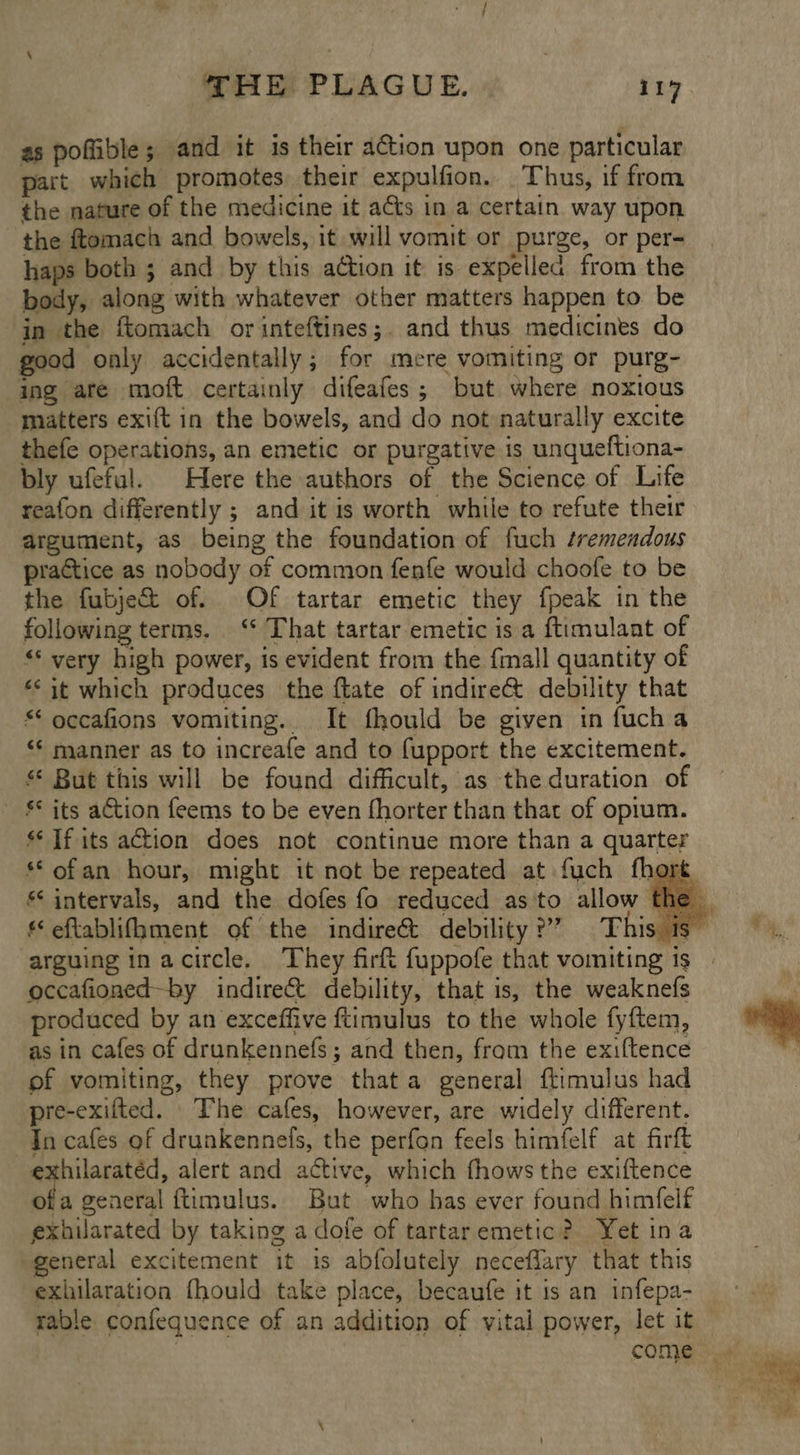 as poflible; and it is their action upon one particular part which promotes their expulfion. Thus, if from the nature of the medicine it acts in a certain way upon the ftomach and bowels, it will vomit or purge, or per- haps both ; and by this action it is expelled from the body, along with whatever other matters happen to be in the ftomach or inteftines;. and thus medicines do good only accidentally; for mere vomiting or purg- ing are moft certainly difeafes; but where noxious matters exift in the bowels, and do not naturally excite thefe operations, an emetic or purgative is unqueftiona- bly ufeful. Here the authors of the Science of Life reafon differently ; and it is worth while to refute their argument, as being the foundation of fuch tremendous practice as nobody of common fenfe would choofe to be the fubje& of. Of tartar emetic they fpeak in the following terms. ‘‘ That tartar emetic is a ftimulant of «* very high power, is evident from the {mall quantity of <it which produces the ftate of indire& debility that “ occafions vomiting. It fhould be given in fucha ‘* manner as to increafe and to fupport the excitement. * But this will be found difficult, as the duration of £* its ation feems to be even fhorter than that of opium. ‘If its action does not continue more than a quarter ‘© ofan hour, might it not be repeated at fuch fhort ¢ intervals, and the dofes fo reduced as to allow ti eftablifhment of the indireé&t debility ?’” This is arguing inacircle. They firft fuppofe that vomiting is occafioned-by indire&t debility, that is, the weaknefs produced by an exceffive ftimulus to the whole fyftem, as in cafes of drunkennefs; and then, from the exiftence of vomiting, they prove that a general ftimulus had pre-exifted. The cafes, however, are widely different. —Incafes of drunkennels, the perfon feels himfelf at firft exhilaratéd, alert and active, which fhows the exiftence of general ftimulus. But who has ever found himfelf exhilarated by taking a dofe of tartaremetic? Yet ina eneral excitement it is abfolutely neceflary that this exhilaration fhould take place, becaufe it is an infepa- rable confequence of an addition of vital power, let it
