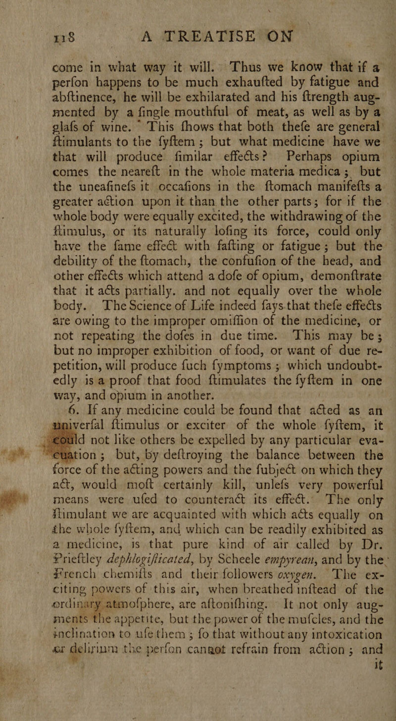 7 = =. as: A MRE TS EN come in what way it will. Thus we know that if a perfon happens to be much exhaufted by fatigue and abftinence, he will be exhilarated and his ftrength aug- mented by a fingle mouthful of meat, as well as by a glafs of wine. This fhows that both thefe are general’ ftimulants to the fyftem ; but what medicine have we — that will produce fimilar effects? Perhaps opium — comes the neareft in the whole materia medica; but the uneafinefs it occafions in the ftomach manifefts a greater action upon it than the other parts; for if the | whole body were equally excited, the withdrawing of the | flimulus, or its naturally lofing its force, could only — have the fame effect with fafting or fatigue; but the debility of the ftomach, the confufion of the head, and other effects which attend a dofe of opium, demonttrate that it acts partially. and not equally over the whole body. The Science of Life indeed fays.that thefe effects are owing to the improper omiffion of the medicine, or not repeating the dofes in due time. This may be; but no improper exhibition of food, or want of due re- petition, will produce fuch fymptoms ; which undoubt- edly is a proof that food ftimulates the fyfiem in one way, and opium in another. | 6. If any medicine could be found that acted as an univerfal {timulus or exciter of the whole fyftem, it force of the acting powers and the fubjeét on which they act, would moft certainly kill, unlefs very powerful means were ufed to counteraét its effect. The only — itimulant we are acquainted with which acts equally on ihe whole fyftem, and which can be readily exhibited as a medicine, is that pure kind of air called by Dr. Prieftley dephlogifiicated, by Scheele empyrean, and by the’ #rench chemifts and their followers oxygen. The ex- citing powers of this air, when breathed inftead of the ordinary atmofphere, are aftonifhing. — It not only aug- ments the appetite, but the power of the mufcles, and the ry delir ium the perfon cangot refrain from action; and it