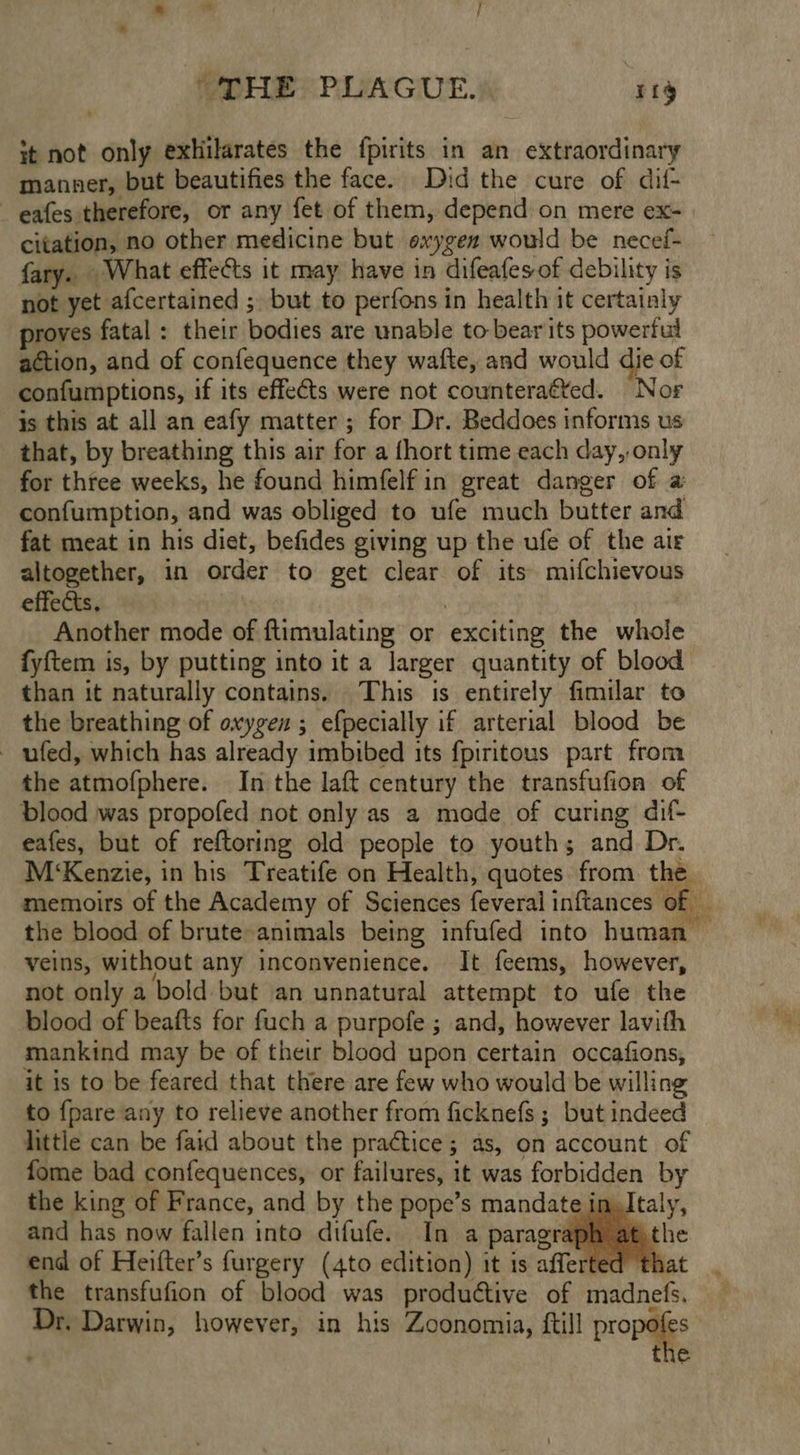 it not only exhilarates the fpirits in an extraordinary manner, but beautifies the face. Did the cure of dif- — eafes therefore, or any fet of them, depend on mere ex- citation, no other medicine but oxygen would be necef- fary. What effects it may have in difeafes of debility is not yet afcertained ; but to perfons in health it certainly proves fatal : their bodies are unable to bearits powerful action, and of confequence they wafte, and would die of confumptions, if its effe¢ts were not counteraéted. Nor is this at all an eafy matter ; for Dr. Beddoes informs us that, by breathing this air for a fhort time each day,, any for three weeks, he found himfelf in great danger of a confumption, and was obliged to ufe much butter aid fat meat in his diet, befides giving up the ufe of the air altogether, in order to get clear of its mifchievous effects. Another mode of ftimulating or exciting the whole fyftem is, by putting into it a larger quantity of blood than it naturally contains. This is entirely fimilar to the breathing of oxygen ; efpecially if arterial blood be - ufed, which has already imbibed its fpiritous part from the atmofphere. In the laft century the transfufion of blood was propofed not only as a mode of curing dif- eafes, but of reftoring old people to youth; and Dr. M‘Kenzie, in his Treatife on Health, quotes from the memoirs of the Academy of Sciences feveral inftances ‘oki. the blood of brute animals being infufed into human — veins, without any inconvenience. It feems, however, not only a bold: but an unnatural attempt to ufe the blood of beafts for fuch a purpofe ; and, however lavith mankind may be of their blood upon certain occafions, it is to be feared that there are few who would be willing to {pare any to relieve another from ficknefs ; but indeed little can be faid about the practice ; 5 as, On account of fome bad confequences, or failures, it was forbidden by the king of France, and by the pope’s mandate im, and has now fallen into difufe. In a paragraph at, end of Heifter’s furgery (4to edition) it is afferted th the transfufion of blood was produttive of eels Dr. Darwin, however, in his Zoonomia, ftill propa the