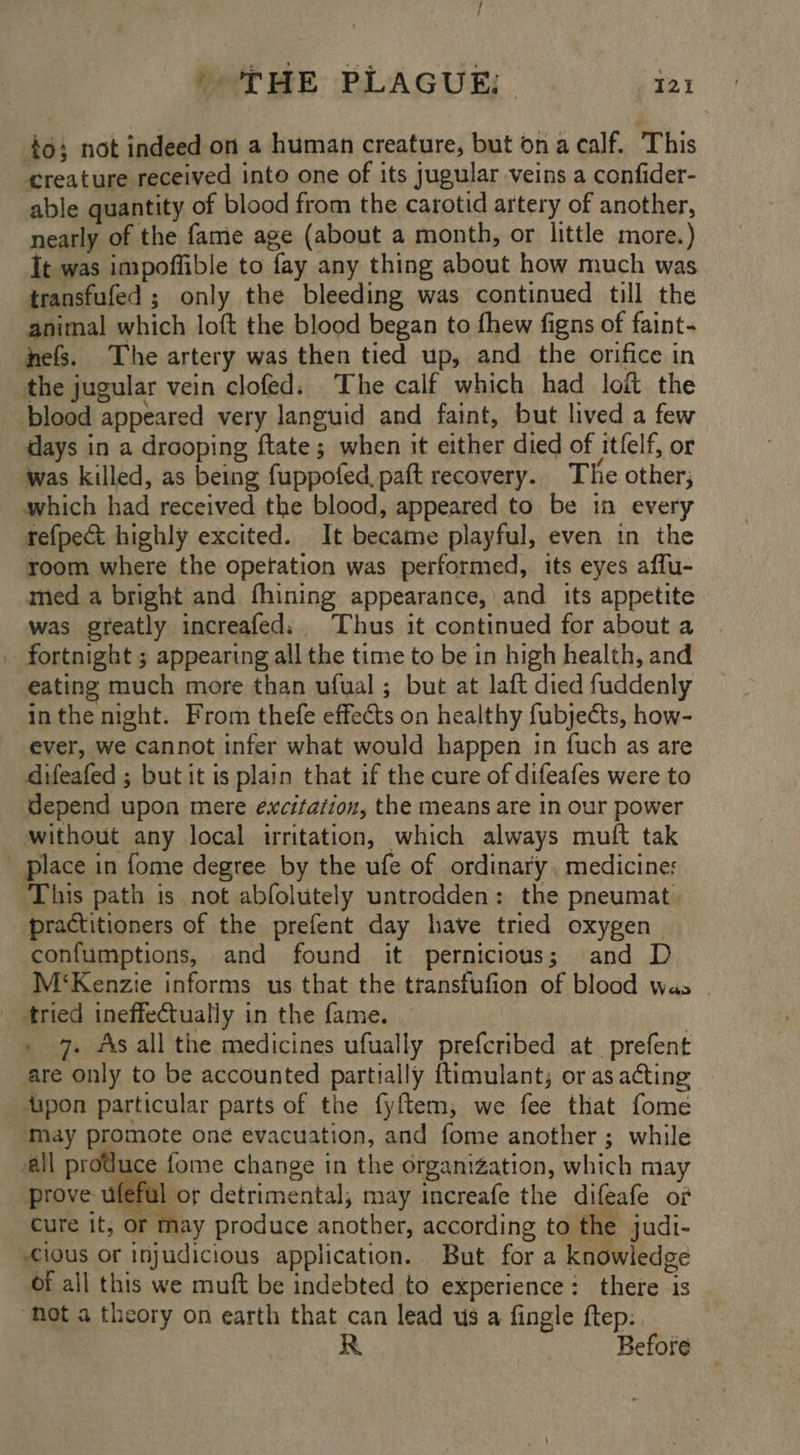 / ‘THE PLAGUE: 121 to; not indeed on a human creature, but ona calf. This creature received into one of its jugular veins a confider- able quantity of blood from the carotid artery of another, nearly of the fame age (about a month, or little more.) It was impoffible to fay any thing about how much was transfufed ; only the bleeding was continued till the animal which loft the blood began to fhew figns of faint- nefs. The artery was then tied up, and the orifice in the jugular vein clofed. The calf which had loft the blood appeared very languid and faint, but lived a few days in a drooping ftate; when it either died of itfelf, or was killed, as being fuppofed paft recovery. The other; which had received the blood, appeared to be in every tefpect highly excited. It became playful, even in the room where the opetation was performed, its eyes affu- med a bright and fhining appearance, and its appetite was greatly increafed: Thus it continued for about a _ fortnight ; appearing all the time to be in high health, and eating much more than ufual ; but at laft died fuddenly inthe night. From thefe effects on healthy fubjects, how- ever, we cannot infer what would happen in fuch as are difeafed ; but it is plain that if the cure of difeafes were to depend upon mere excitation, the means are in our power without any local irritation, which always muft tak place in fome degree by the ufe of ordinary. medicine: ‘This path is not abfolutely untrodden: the pneumat practitioners of the prefent day have tried oxygen _ confumptions, and found it pernicious; and D M‘Kenzie informs us that the transfufion of blood was | tried ineffectually in the fame. | | . 7. As all the medicines ufually prefcribed at prefent are only to be accounted partially ftimulant; or asacting - 4apon particular parts of the fyftem; we fee that fome May promote one evacuation, and fome another ; while all produce fome change in the organization, which may _ prove ufeful or detrimental, may increafe the difeafe of cure it, or may produce another, according to the judi- -cious or injudicious application. But for a knowledge of all this we muft be indebted to experience: there 1s “Not a theory on earth that can lead us a fingle ftep: . Before