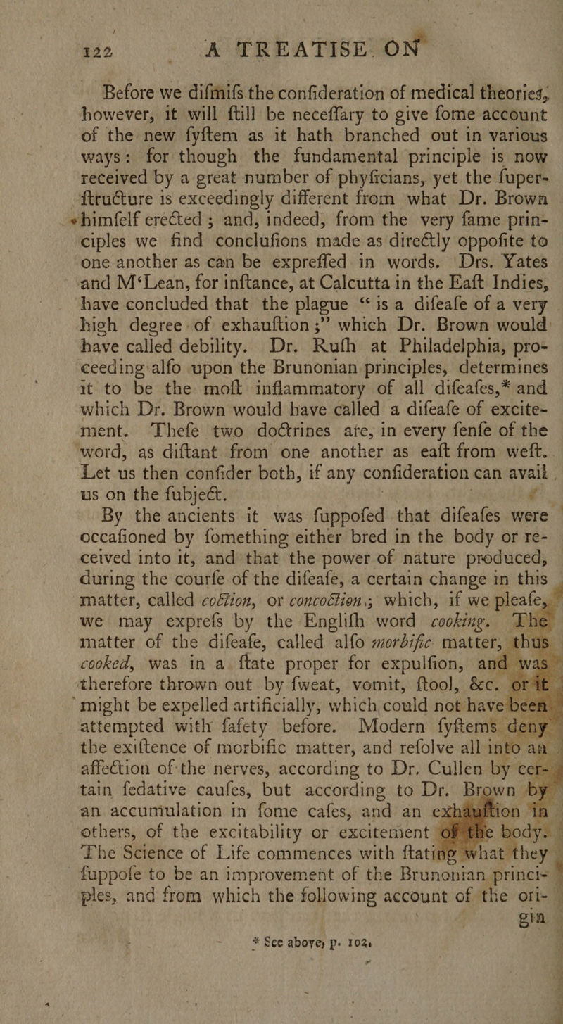 e. « MSKEATIEOION Before we difmifs the confideration of medical theories, however, it will ftill be neceffary to give fome account of the new fyftem as it hath branched out in various ways: for though the fundamental principle is now received by a great number of phyficians, yet the fuper- ftructure is exceedingly different from what Dr. Browa -ehimfelf erected ; and, indeed, from the very fame prin- ciples we find conclufions made as dire€tly oppofite to one another as can be expreffed in words. ‘Drs. Yates and M‘Lean, for inftance, at Calcutta in the Eaft Indies, have called debility. Dr. Rufh at Philadelphia, pro- ceeding alfo upon the Brunonian principles, determines it to be the moft inflammatory of all difeafes,* and which Dr. Brown would have called a difeafe of excite- ment. Thefe two doétrines ate, in every fenfe of the us on the fubject. é occafioned by fomething either bred in the body or re- ceived into it, and that the power of nature produced, during the courfe of the difeafe, a certain change mm this matter, called co€fion, or concoétion.; which, if we pleafe matter of the difeafe, called alfo morbific matter, | a’ cooked, was in a. ftate proper for expulfion, and - therefore thrown out by fweat, vomit, ftool, Sc. 0 “might be expelled artificially, which, could not have b attempted with fafety before. Modern fyftems den affection of the nerves, according to Dr, Cullen by cei tain fedative caufes, but according to Dr. Bigwn be an accumulation in fome cafes, and an exhauit' iv others, of the excitability or excitement Of the fuppofe to be an improvement of the Brunonian. princi= ples, and from which the following account of the ori- | gin * See above) p- 10% ” gat ae