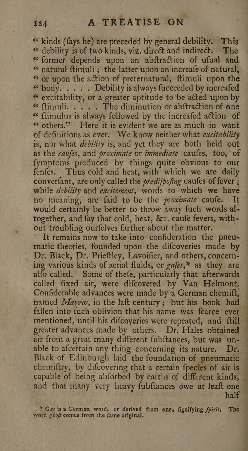 144 A TREATISE ON s* kinds (fays he) are preceded by general debility. This “ debility is of two kinds, viz. direct and indirect. The ** former depends upon an abftraction of ufual and * natural ftimuli; the latter upon an increafe of natural, ‘* or upon the action of preternatural, flimuli upon the body. . . . . Debility is always fucceeded by increafed * excitability, or a greater aptitude to'be acted upon by * ftimuli. . . . . The diminution or abftraction of one © ftimulus is always followed by the increafed adtion of “ others.” Here it is evident we are as much in want is, nor what debility 1s, and yet they are both held out as the caufes, and proximate or immediate caufes, too, of fymptoms produced by things quite obvious to our fenfes. Thus cold and heat, with which we are daily converfant, are only called the predi/pofing caufes of fever ; while debility and excitement, words to whieh we have would certainly be better to throw away fuch words al- together, and fay that cold, heat, &c. caufe fevers, with- out troubling ourfelves farther about the matter. _ It remains now to take into confideration the pneus _ Dr. Black, Dr. Prieftley, Lavoifier, and others, concern- ing various kinds of aerial fluids, or ga/es,* as they are alfo called. Some of thefe, particularly that afterwards called fixed air, were difcovered by Van Helmont. mentioned, until his difcoyeries were repeated, and ftill a ie =) Ss able to afcertain any thing concerning its nature. Dr.. and that many very heavy fubftances owe at leaft one i? word gbof comes from the fame original.