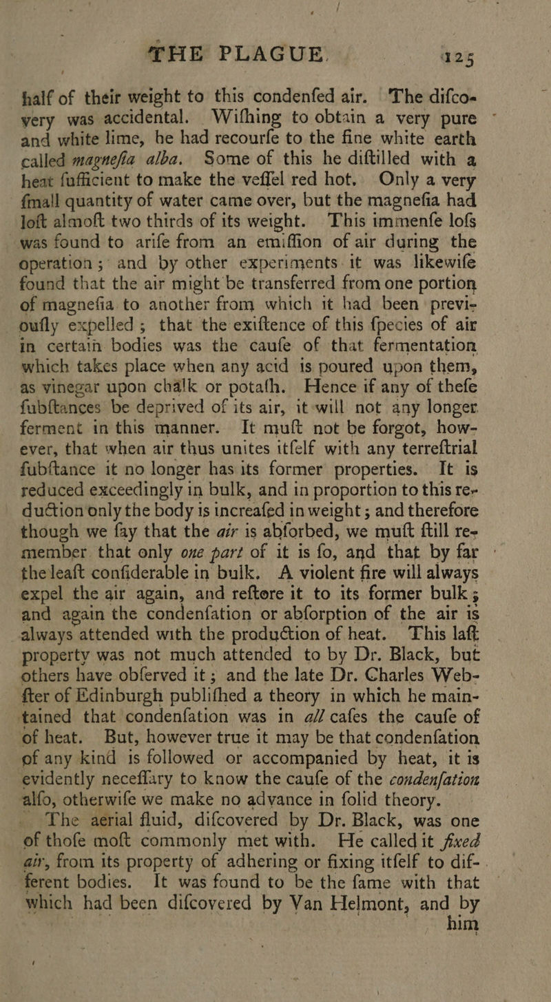 THE PLAGUE. ~~. azz half of their weight to this condenfed air. ‘The difco- very was accidental. Wifhing to obtain a very pure ~ and white lime, be had recourfe to the fine white earth called magnefia alba. Some of this he diftilled with a heat fufficient to make the veffel red hot, Only a very fma'l quantity of water came over, but the magnefia had Joft almoft two thirds of its weight. This immenfe lofs was found to arife from an emiffion of air during the Operation; and by other experiments. it was likewife found that the air might be transferred from one portion of magnefia. to another from which it had been previ- oufly expelled ; that the exiftence of this fpecies of air in certain bodies was the caufe of that fermentation which takes place when any acid is poured upon them, as vinegar upon chalk or potafh. Hence if any of thefe fubftances be deprived of its air, it will not any longer. ferment in this manner. It muft not be forgot, how- ever, that when air thus unites itfelf with any terreftrial fubftance it no longer has its former properties. It is reduced exceedingly in bulk, and in proportion to this re- duction only the body is increafed in weight ; and therefore though we fay that the air is abforbed, we mutt ftill re- member that only one part of it is fo, and that by far - theleaft confiderable in bulk. A violent fire will always expel the air again, and reftore it to its former bulk; and again the condenfation or abforption of the air is always attended with the production of heat. This laft property was not much attended to by Dr. Black, but others have obferved it; and the late Dr. Charles Web- fter of Edinburgh publifhed a theory in which he main- tained that condenfation was in a// cafes the caufe of of heat. But, however true it may be that condenfation of any kind is followed or accompanied by heat, it is evidently neceflary to know the caufe of the conden/fation alfo, otherwife we make no advance in folid theory. — _ The aerial fluid, difcovered by Dr. Black, was one of thofe moft commonly met with. He called it fixed air, from its property of adhering or fixing itfelf to dif-. ferent bodies. It was found to be the fame with that which had been difcovered by Van Helmont, and by | rae Ts: