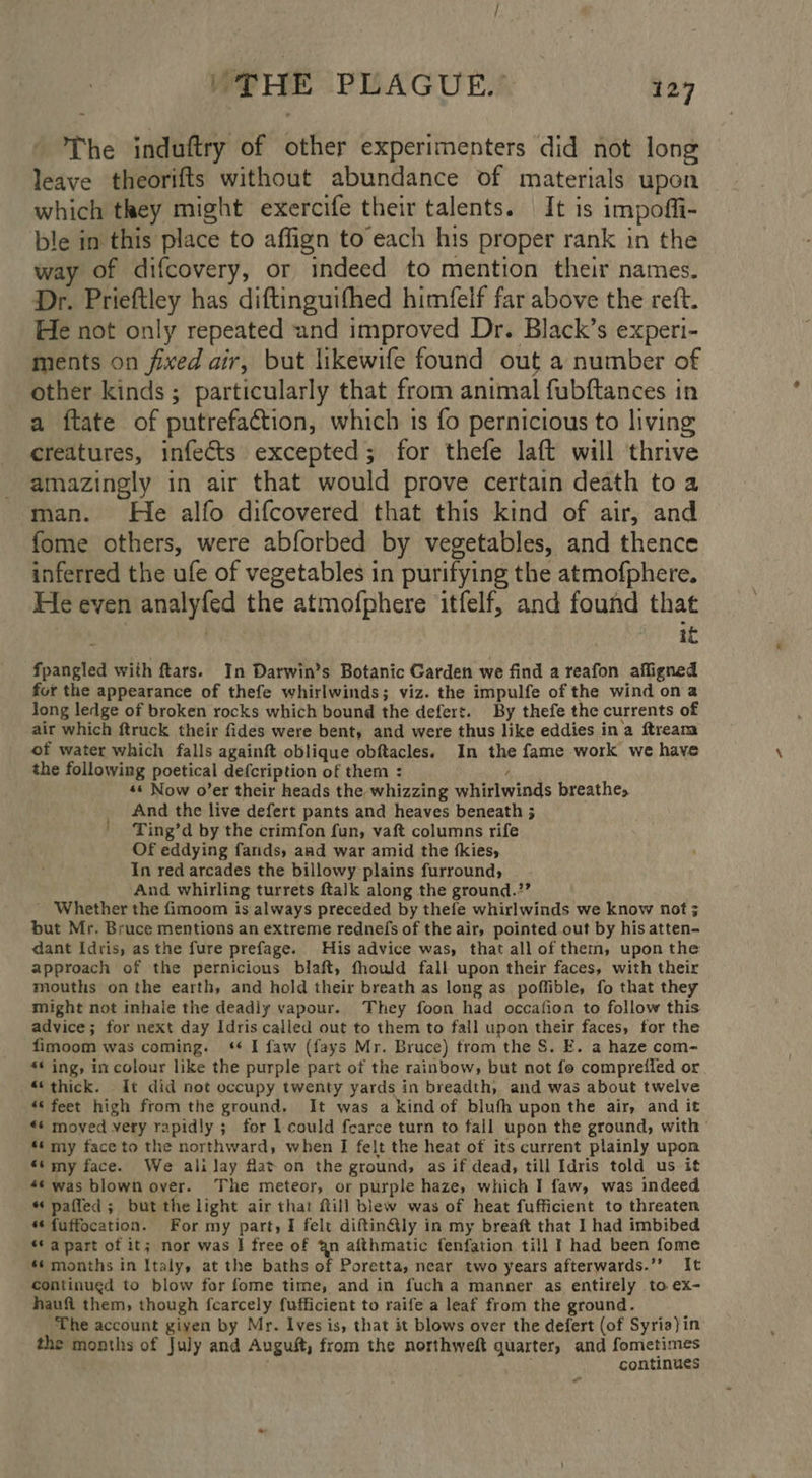 The induftry of other experimenters did not long leave theorifts without abundance of materials upon which they might exercife their talents. It is impofli- ble in this place to affign to each his proper rank in the way of difcovery, or indeed to mention their names. Dr. Prieftley has diftinguifhed himfelf far above the reft. He not only repeated und improved Dr. Black’s experi- ments on fixed air, but likewife found out a number of other kinds; particularly that from animal fubftances in a ftate of putrefaction, which is fo pernicious to living creatures, infects excepted; for thefe laft will thrive amazingly in air that would prove certain death toa man. He alfo difcovered that this kind of air, and fome others, were abforbed by vegetables, and thence inferred the ufe of vegetables in purifying the atmofphere. He even analyfed the atmofphere itfelf, and found that | 1b fpangled with ftars. In Darwin’s Botanic Garden we find a reafon affigned for the appearance of thefe whirlwinds; viz. the impulfe of the wind ona Jong ledge of broken rocks which bound the defert. By thefe the currents of air which ftruck their fides were bent, and were thus like eddies ina ftream of water which falls againft oblique obftacles. In the fame work we have the following poetical defcription of them : Y *s Now o’er their heads the whizzing whirlwinds breathe, And the live defert pants and heaves beneath ; Ting’d by the crimfon fun, vaft columns rife Of eddying fands, aad war amid the {kies, In red arcades the billowy plains furround, And whirling turrets ftalk along the ground.?’ _ Whether the fimoom is always preceded by thefe whirlwinds we know not ; but Mr. Bruce mentions an extreme rednefs of the air, pointed out by his atten- dant Idris, as the fure prefage. His advice was, that all of them, upon the approach of the pernicious blaft, fhould fall upon their faces, with their mouths on the earth, and hold their breath as long as poffible, fo that they Might not inhale the deadly vapour. They foon had occafion to follow this advice; for next day Idris called out to them to fall upon their faces, for the fimoom was coming. ‘ I faw (fays Mr. Bruce) trom the S. E. a haze com- <* ing, in colour like the purple part of the rainbow, but not fo comprefled or. “‘thick. It did not occupy twenty yards in breadth, and was about twelve “‘ feet high from the ground. It was a kind of blufh upon the air, and it «¢ moved very rapidly ; for lL could fearce turn to fall upon the ground, with *‘ my face to the northward, when I felt the heat of its current plainly upon ‘my face. We ali lay flat on the ground, as if dead, till Idris told us it 4¢ was blown over. The meteor, or purple haze, which I faw, was indeed “ paffed; but the light air that fill blew was of heat fufficient to threaten *¢fuffocation. For my part, I felt diftin@ly in my breaft that I had imbibed “© apart of it; nor was I free of an afthmatic fenfation till I had been fome *s months in Italy, at the baths of Poretta, near two years afterwards.’’ It continued to blow for fome time, and in fuch a manner as entirely to ex- haufi them, though fcarcely fufficient to raife a leaf from the ground. ‘The account giyen by Mr. Ives is, that it blows over the defert (of Syria)in the months of July and Auguft, from the northweft quarter, and fometimes . continues