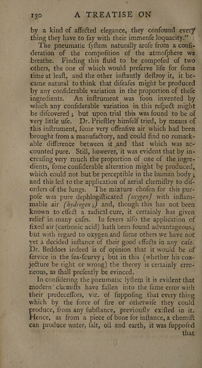 + 130 A TREATISE ON by a kind of affected elegance, they confound every — thing they have to fay with their immenfe loquacity.” | _ The pneumatic fyftem naturally arofe from a confi- - deration of the compofition of the atmofphere we breathe. Finding this fluid to be compofed of two others, the one of which would preferve life for fome time at leaft, and the other inftantly deftroy it, it be- came natural to think that difeafes might be produced by any confiderable variation in the proportion of thefe ingredients. An inftrument was foon invented by © which any confiderable variation in this refpe&amp; might be difcovered ; but upon trial this was found to be of very little ufe. Dr. Prieftley himfelf tried, by means of this inftrument, fome very offenfive air which had been brought from a manufactory, and could find no remark- able difference between it and that which was ac- counted pure. Still, however, it was evident that by in- creafing very much the proportion of one of the ingre-~ dients, fome confiderable alteration might be produced, which could not. but be perceptible in the human body ; and this led tothe application of aerial chemiftry to dif- orders of the lungs. The mixture chofen for this pur- pofe was pure dephlogifticated (oxygen) with inflam- mable air (hydrogen;) and, though this has not been known to effect a radical cure, it certainly has given relief in many cafes. In fevers alfo the application of fixed air (carbonic acid) hath been found advantageous.; but with regard to oxygen and fome others we have not yet a decided inftance of their good effects in any cafe. Dr. Beddoes indeed is of opinion that it would be of fervice in the fea-fcurvy ; but in this (whether his con- jecture be right or wrong) the theory 1s certainly erro- neous, as fhall prefently be evinced. | oe In confidering the pneumatic fyftem it is evident that modern chemiufts have fallen into the fame error with their predeceffors, viz. of fuppofing that every thing which by the force of fire or otherwife they could _ produce, from any fubftance, previoufly exifted in it. Hence, as from a piece of bone for inftance, a chemift _ can produce water, falt, oil and earth, it was fuppofed | | that