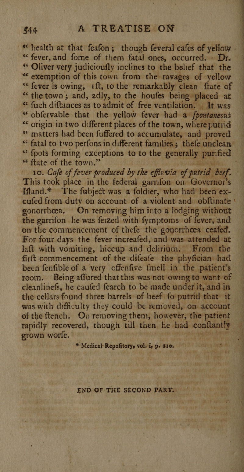 ee ‘health at that feafon; though feveral cafes of yellow - “ fever,and fome of them fatal ones, occurred. » Dr. ** Oliver very judicioufly inclines to the belief that the “ exemption of this town from the ravages of yellow “ fever is owing, 1ft, tothe remarkably clean ftate of “the town; and, 2dly, to the houfes being placed at * fuch dittancds as toadmit of free ventilation. It was “obfervable that the yellow fever had a [pontaneous *< origin in two different places of the town, where putrid ‘* matters had been fuffered to accumulate, and proved ** fatal to two perfons in different families ; thefe unclean “‘ {pots forming exceptions to to the generally ORE “ ftate of the town.” 10. Cafe of fever produced by the effluvia of putrid beef. This took place in the federal garrifon on Governor’s TWand.* The fubjeét was a foldier, who had’ been ex- cufed from duty on account of a violent and. obftinate | gonorrheea. On removing him into a lodging without ake garrifon he was feized with fymptoms. of fever, and on the commencement of thefe the gonorrhoea ceafed. For four days the fever increafed, and was attended at Jaft with vomiting, hiccup and deliriac. ‘From the firft commencement of the difeafe the phyfician had been fenfible of a very offenfive fmell in the patient’s — room. Being affured that this was not owing to want of cleanlinefs, he caufed fearch to be made under it, and in the cellars found three barrels: of beef fo putrid that it was with difficulty they could be removed, on account of the ftench. On removing them, however, the patient rapidly recovered, though tll then. he had pcg grown worfe. * Medicak Repofitorys vol. i, p. 210. , END GF THE SECOND PART.