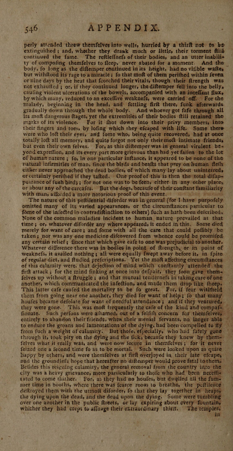 CO ROP RNS ony perly attended threw themfelves into wells, hurried by a thirft not te be extinguithed ; and, whether they drank much or little, their torment ftiik continued the fame. The reftlefinefs of their bodies, and an utter inabili« ty of compofing themfelves to fleep,’ never abated for a moment. And the body, fo long as the diftemper continued inits height, had no vifible wafte, but withftood its rage to a miracle; fo that moft of them perifhed within feven. or nine days by the heat that fcorched their vitals, though their ftrength was not exhaufted ; or, if they continued longer, the diftemper fell into the belly. caufing violent ulcerations of the bowels, accompanied with an inceflant fluxe by which many, reduced to an exceffive weaknefs, were carried’ off. For the malady, beginning in the head, and fettling firft there, funk afterwards. gradually down through the whole body. And whoever got fafe through all its moft dangerous ftages, yet the extremities of their bodies ftill retained the marks of its violence. For it fhot down into their privy members, into their fingers and toes, by lofing which they efcaped with life. Some there were who loft their eyes, and fome who, being quite recovered, had at once totally loft all memory, and quite forgot not only their mof intimate friends, but even their own felves. For, as this diftemper was in general virulent be- yond expreffion, and its every, part more grievous than had yet fallen’ to the lot of human nature ; fo, in one particular inftance, it appeared to be none of the natural infirmities of man, fince the birds and beafts that prey on human flefly either never approached the dead bodies, of which many lay about uninterreds or certainly perithed if they tafted. One proof of this is then the total difap- pearance of fueh birds; for not one was to be feen; either in any other places | or about any of the carcafes. But the dogs, becaufe of their conftant familiarity with man, afforded a more notorious proof of thisevent. me The nature of this peftilential diforder was in general (for shave purpofely — omitted many of its varied appearances, or the circumftances particular to fome of the infected in contradiftinGion to others) fuch as hath been deicribed. None of the common maladies incident to human nature prevailed at that time ; or, whatever difordér any where appeared, it ended in this. Some died merely for want of care; and fome with all the care that could poffibly be taken; nor was any one medicine difcovered from whence could be promifed, any certain relief; {ince that which gave eafe to one was prejudicial to another. Whatever difference there was in bodies in peiagot ftrength, or in point of  “2 oe | the compaf= fionate. Such perfons were athamed; out of a felfith concern for thenafelvesy ne Betides this reigning calamity, the general removal from the country into the city was a heavy grievance, more particularly to thofe who had been neceffie — tated to come thither. For, as they had’no houfes, but dwelled 2i the fume mer time in booths, where there was fearce room to breathe, the peitilence - deftroyed them with the utmoft diforder, fo that they lay together in heaps; the dying upon the dead, and the dead upon the dying. Some were tumbling — over one another in the public ftreets, or lay expiring about yi rea Ny whither they had crept to affuage their extraordinary thirit. The temples; _ - * im   
