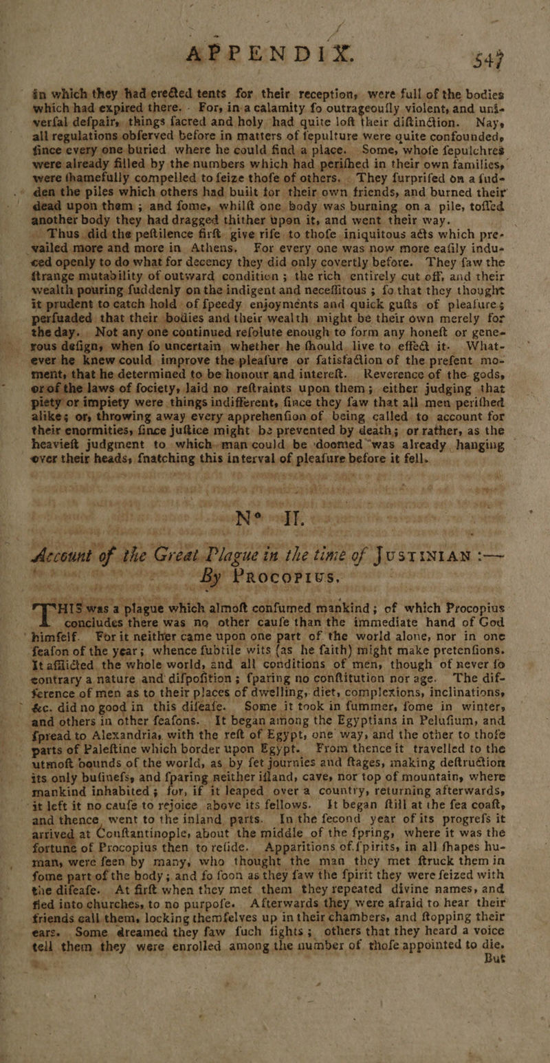 APPENDIX. “gag which had expired there. - For, ina calamity fo outrageoully violent, and uni- verfal defpair, things facred and holy had quite loft Sheit diftinétion. Nays all regulations obferved before in matters of fepulture were quite confounded, fince every one buried where he could finda place. Some, whole fepulchres were already filled by the numbers which had perifhed in their own familicsy were thamefully compelled to feize thofe of others. They furprifed on a fud- dead upon them ; and fome, whilft one body was burning ona pile, toffed another body they had dragged thither upon it, and went their way. _ Thus did the peftilence firft. give rife to thofe iniquitous aéts which pre- ed openly to do what for decency they did only covertly before. They {aw the ftrange mutability of outward conditien ; the rich entirely cut off, and their wealth pouring fuddenly on the indigent and neceffitous ; fo that they thought it prudent to catch hold of fpeedy enjoyments and quick gufts of pleafures perfuaded that their bodies and their wealth might be their own merely for theday. Not any one continued refolute enough to form any honeft or gene- 7 ment, that he determined to be honour and intereft. Reverence of the gods, orof the laws of fociety, Jaid no reftraints upon them; either judging that piety or impiety were things indifferent, fince they faw that all men perithed alike; or, throwing away every apprehenfion of being called to account for their enormities, fince juftice might bz prevented by death; or rather, as the heavieft judgment to which man could be doomed “was already hanging — ver their heads, {natching this interval of pleafure before it fell. Account of the Great Plague in the time of JustiN1an :— ee ee! Saar aot ret rhe: a 115 was a plague which almoft confumed mankind; of which Procopius . concludes there was no other caufe than the immediate hand of God feafon of the year; whence fubtile wits {as he faith) might make pretenfions. It afflicted the whole world, 2nd all conditions of men, though of never fo ¢ontrary a nature and difpofition ; {paring no conftitution nor age. The dif- ference of men as to their places of dwelling, diet, complexions, inclinations, &c. did no good in this difeafe. Some it took in fummer, fome in winter, and others in other feafons. It began among the Egyptians in Pelufium, and {pread to Alexandria, with the reft of Egypt, one way, and the other to thofe utmoft bounds of the world, as by fet journies and ftages, making deftruction its only bufinefs, and {paring neither ifland, cave, nor top of mountain, where mankind inhabited ; for, if it leaped over a country, returning afterwards, and thence. went to the inland parts. Inthe fecond year of its progrefs it arrived at Conftantinople, about the middle of the fpring, where it was the fortune of Procopius then to refide. Apparitions of. fpirits, in all fhapes hu- man, were feen by many, who thought the man they met ftruck them in fome part of the body; and fo foon as they faw the fpirit they were feized with the difeafe. At fir when they met them they repeated divine names, and fied into churches, to no purpofe. Afterwards they, were afraid to hear their friends call them, locking themfelves up in their chambers, and ftopping their ears. Some dreamed they faw fuch fights; others that they heard a voice tell them they were enrolled among the number of thofe appointed to age Bs, uf