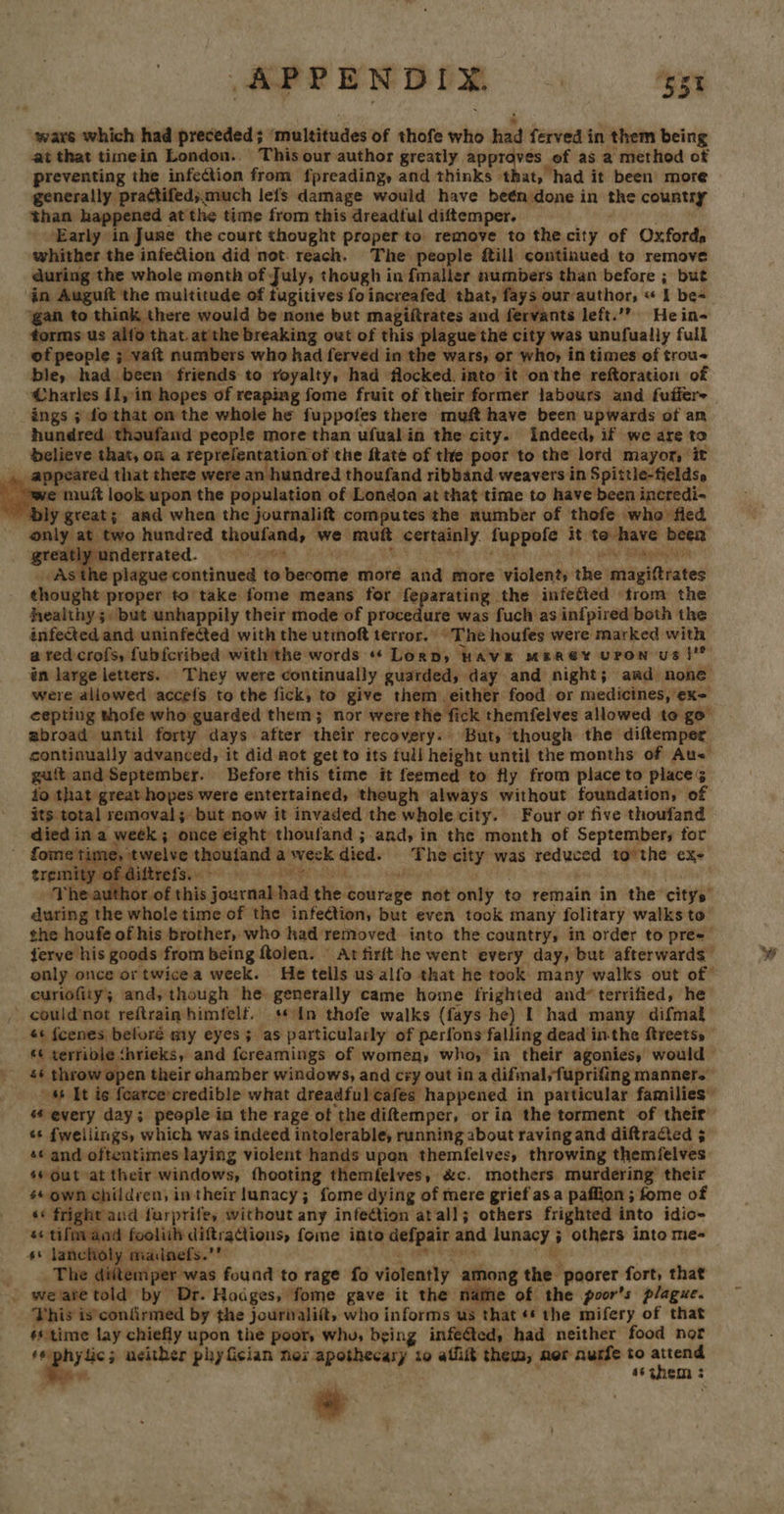 APPENDIX. : ‘Bet wars which had preceded; ‘multitudes of thofe who had ferved in them being at that timein London. This our author greatly pers aoe of as a method of preventing the infection from fpreading, and thinks that, had it been more generally practifed;much lefs damage would have beén done in the country than happened at the time from this dreadful diftemper. ; ‘Early in June the court thought properto remove to the city of Oxfords whither the infeClion did not. reach. The people fill continued to remove during the whole month of July, though in fmaller numbers than before ; but in Auguft the multitude of tugitives fo increafed that, fays our author, « I be= ‘gan to think there would be none but magiftrates and fervants left.’” He in- forms us alfo that.at the breaking out of this plague the city was unufually full of people ; vaft numbers who had ferved in the wars, or who, in times of trou- ble, had been friends to royalty, had flocked. into it onthe reftoration of Charles if, in hopes of reaping fome fruit of their former labours and fuffer- ings ; do that on the whole he fuppofes there muft have been upwards of am hundred thoufand people more than ufual in the city. Indeed, if we are to delieve that,ona reptefentation of the ftate of the poor to the lord mayor, it appeared that there were an hundred thoufand ribband weavers in Spittie-fields»   ye muft look upon the population of London at that time to have been incredi-~ nly great; and when the journalift computes the number of thofe who fied only at two hundred thoufand, we muft certainly fuppofe it te have been greatly underrated. Wi aeoe, Ricks MOY Sa We ah (as ON As the plague continued to become more and more violent; the magiftrates thought proper to take fome means for feparating the infefted trom the healthy; but unhappily their mode of procedure was fuch as infpired both the infected and uninfected with the utinoft terror. “The houfes were marked with a ted crofs, fub{cribed withthe words «* Lorn, HAVE MBEREY UPON Us }”   author of this journal had the courage not only to remain in the citys during the whole time of the infeétion, but even tock many folitary walks to the houfe of his brother, who had removed into the country, in order to pree- ferve his goods from being ftolen. — At firft he went every day, but afterwards only once or twicea week. He tells us alfo that he took. many walks out of euriofity; and, though he generally came home frighted and terrified, he could not reftrain himfelf. ‘¢In thofe walks (fays he) I had many difmal ¢¢ fcenes beloré my eyes; as particularly of perfons falling dead inthe ftreetss © «¢ terrible ‘hrieks, and fcreamings of women, who, in their agonies, would s¢ throw open their chamber windows, and cry out in a difmal,fuprifing manners 46 It is fearcecredible what dreadful cafes happened in particular families” s¢ every day; people ia the rage of the diftemper, or in the torment of their s fweilings, which was indeed intolerable, running about raving and diftracted 5 s* and oftentimes laying violent hands upon themfelves, throwing themfelves s¢ Out at their windows, fhooting themfelves, &amp;c. mothers murdering their s¢ own children, in their lunacy; fome dying of mere grief asa paffion ; fome of sé fright and furprife, without any infection atall; others frighted into idio- 4° lancholy madnefs.’ SN th ab ck ios a8 _. The diittemper was found to rage fo violently among the poorer fort, that . weare told by Dr. Hodges, fome gave it the nate of the poor’s plague. This is'confirmed by the Jourivalift, who informs us that ¢* the mifery of that #s time lay chiefly upon the poor, whu, being infected, had neither food nor ‘sphylic; neither phy Gcian nex apothecary to affiit them, ner aurfe to as #. ; 46 3hem 3 | * 