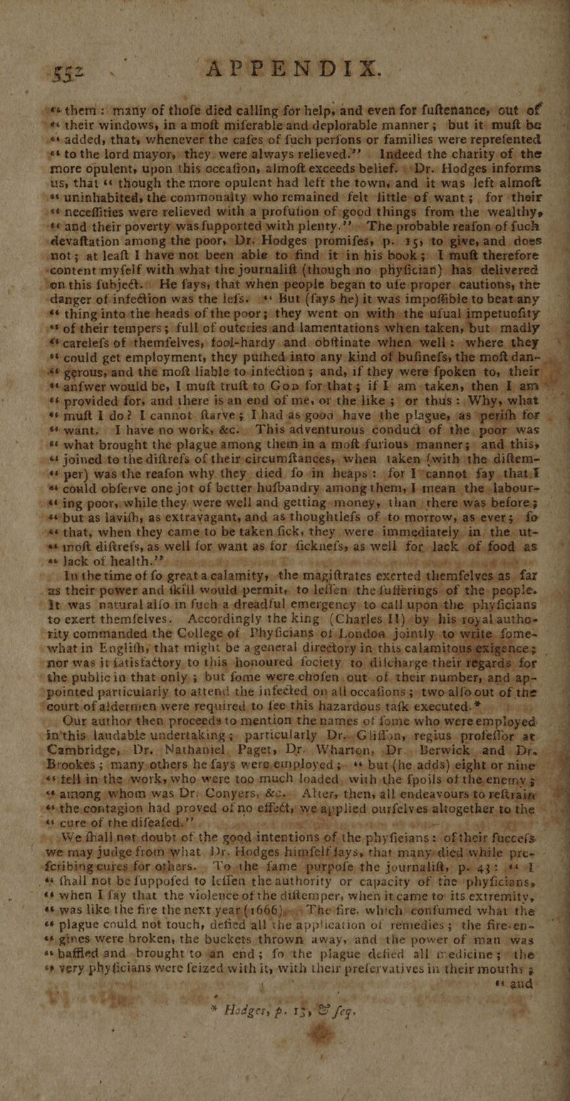 ae es he  1 ee 2. Le ae ae ; H  ee therm: many of thofe died calling for help, and even for fuftenance, out of “«¢ their windows) in a moft miferableanddeplorable manner; but it muftbe — «sadded, thaty whenever the cafes of fuch perfons or families were reprefented | * to the lord mayor, they» were always relieved.’ ed the charity of the more opulent, upon this oceafion, almoft exceeds belief. \Dr. Hodges informs ous) that ‘© though the more opulent had left the towny and it was left almof _ ¢ uninhabited, the commonality who remained felt ‘little of want; for their \4* neceffities were relieved with a profution of good things fromthe wealthys— ee and their poverty was fuppoxted with plenty.’ The probable reafonoffuch -devaftation among the poor, Dr. Hodges promifess p. 55 ne does. ] mot; at leaft I have not been able to find: it’in his bovk 3) 1 therefore ‘content myfelf with what the journalift (thoughino | -phyfician) b as. delivered i Yon this fubjeét. He fays; that when people began to chases cautions, the -danger of infe@tion was the lefs. »** But (fays he) it was impoffible to beatany ~~ *¢ thing into the heads of the poor; they went on with» the ufual impetuofity _ 6 of their tempers; full of outctiesand lamentations when taken, but» madly — q 4 carelefs of 'themfelves, fool-hardy and. obftinate -w en well: where they a *¢ could get employment, they puthedinto any kind of bufinefs, the moftdan- a ae gerous,’and t the moft liable todntection; and, if they were fpoken to; their , ‘*« anfwer would be, I muft truft to Gop forthats if am»taken, then I am sia ** provided for, and there is an.end of me, or the like; or thus: Why» what» a. 4 muft I do? I cannot. ftarves: ‘Thad as good |have the plague, sas ° for; 4 want. Ihave no work, &amp;c... This adventurous conduct’ of the _ poor ag what brought the plague among them ina moft-furious manner;; and thiss » joined to the diftrefs of theircircumftances, when taken {with \the diftem- * per) was the reafon why they died fo-in heaps: for Ivcannot faythatel | * could obferve one jot of better hufbandry among them, ] mean the»labour- — a . *¢ ing poor, while they. were well and getting money, than there was before; -4@but as lavith, as. extravagant, and as thoughtlefs of to morrow, as ever; fo “sé that, when they came to be taken fick, they were immediately, in. the. ut- . «¢moft diftrets, as well for want as for. evn as well for. Jack of food as ~*~ ; a Jack of healths’?s aque ioe ees An Ue eae : Iw the time of fo. great a calamitys - the ma sittrates exerted ‘themfelves.as far -as their power and {kill would permit, to leilen: the: fufferings of the, people. it was natural alfo. in fuch a dreadful emergency to calluponthe phyficians | — oyalautho- — 4q        to exert themfelves. Accordingly the king: (Charles. IY) «by his x rity commanded the College of Phyficians of Londoa jointly,.to wr “what in Englithy that might be a general directory in this calamitous P »mor was it fatistactory to this honoured fociety to difcharge: their regards ‘the publicin that only ; but fome were. chofen. out-of. their number; and 3] - 4 ‘pointed particularly to attend the infected on all occafions;»twoalfoout of the — ‘court of aldermen were required, to fee. this hazardous tafk executed.* 3 Our author then proceeds to mention the names of fome who were. employed a -in'this: laudable undertaking ;, particularly Dro.Gliffon, regius profeflor ar Cambridge, Dr. Nathaniel, Paget, Dr. Wharton, ,Dr., Berwick,,.and Dr... ‘Brookes ; many,others he fays were,employed 5. ** but (he adds) eight or nine ty 's#telhim-the work, who were too much loaded, with the {poils of theenemy; “¢ among whom was Dr: Conyers; &amp;c.» Atter, then, all endeavours to. reftrain: . “ the.contagion had proved of no ott empplicd Loni es: altogether to the a «+ cure of the difeafedy’’, , Sys arRA 4 ge ah! hg me ve + We fhall net. doubt of, the $end: intentions of. Nhe, aie fiuane ‘oftheir fuccefs- we may judge from what. Dr. Hodges himfelf fays, that manyrdied while pre- - 4cribingeures for others. To the fame purpofe the journalift, pH 43: je _ 4 (hall not be fuppofed to leffen the authority or capacity of tne ‘phyficians, - «6 when [fay that the violence of the diftemper, when itcame to’ its extremity, «¢.was like the fire the next year (1666)e0) Thesfire. which confumed what the «* plague could not touch, defied all the application of remedies; the fire-en- *s. gines were broken, the buckets thrown away, and the power of man was ss baffled and. brought to an end; fo the plague defied all medicines) the ss very. epee were desig. with it, with their prelervatives | in their mouths 3 | | 64. aud |   4 ie y ae * Fy * iden p- ree jer, + #