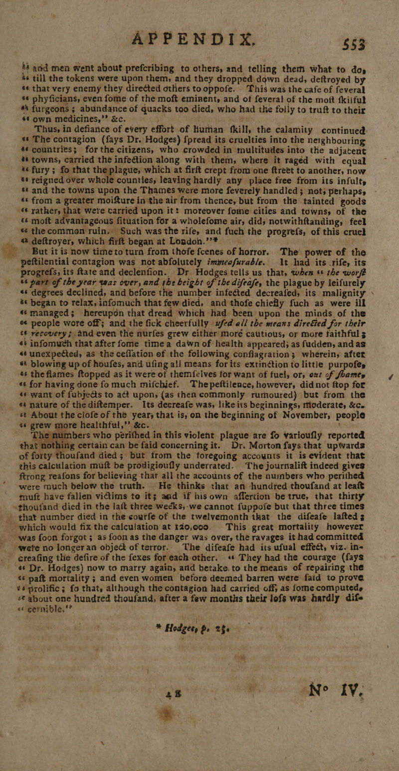 APPENDIX. | 663 88 anid men went about prefcribing to others, and telling them what to dos s* till the tokens were upon them, and they dropped down dead, deftroyed by s« that very enemy they direéted others tooppofe. This was the cafe of feveral *¢ phyficians, even fome of the moft eminent, and of fevera! of the moft fkilful #4 furgeons ; abundance of quacks too died, who had the folly to truft to their $4 own medicines,” &amp;c. . Thus, in defiance of every effort of liurnan ‘kill, the calamity continued ss The contagion (fays Dr. Hodges) fpread its cruelties into the neighbouring $¢ countries; forthe citizens, who crowded in multitudes into the adjatent %* towns, carried the infeftion along with them, where it ragéd with equal 4¢ fury; fo that ns aa which at firft crept from one ftreet to another, now 6s reigned over whole counties, leaving hardly any place free from its infult, s¢ and the towns upon the Thames were more feverely handled; not; perhaps, s« from a greater moifture in the air from thence, but from the tainted goods +“ pon! Aaa carried upon it: moreover fome cities and téwnsy of the &amp;s moft advantageous fituation for a wholefome air, did) notwithftanding, feel «s the common ruin. Such was the rife, and fuch the progrefs, of this cruel % deftroyer, which firft began at London.’’* Ae But it is now time to turn from thofe fcenes of horror. The’ power of the peftilential contagion was not abfolutely immeafuraé/e. t had its .rife, its progrefs, its ftate and declenfion. Dr Hodges tells us that, when ss the wor/t 6s part of the year was over, and the beight of the difeafe, the plague by leifurely &amp;¢ began to relax, infomuch that few died, and thofe chiefly fuch as were ill s¢ managed; hereupon that dread which had been upon the minds of the s¢ people wore off; and the fick cheerfully ufed all the means dire&amp;ted for their c# recovery; and even the nurfes grew either moré cattious, or more faithful 3 «* unexpefted, as the ceflation of the following conflagration; wherein, after st blowing up of houfes, and ufing ali means forits extinétion to little purpofes 4s thefiames ftopped as it were of themfelves for want of fuel, or, oxt of foamey ¢¢ for having done fo much mifchief. Thepeftilence, however, did not ftop for ¢s want of fubjects to act upon, {as then commonly rumoured) but from the ae st About the clofe of the year; that is, on the beginning of November, people «¢ grew more healthful,”’ &amp;c. a t ¢ numbers who périfhed in this violent plague are fo varioufly reported nothing certain can be faid concerning it. Dr. Morton fays that upwards thoufand died; but from the foregoing accoynts it is evident that this calculation muft be prodigioufly underrated. The journalift indeed gives ftrong reafons for believing that all the accounts of the numbers who perithed were much below the truth. He thinks that an hundred thoufand at leaft tnuft have fallen vidiims to it; and if his own affertion be true, that thirty    that number died in the courfe of the twelvemonth that the difeafe lafteds; *¢ paft mortality ; and even women ‘before deemed barren were faid to prove s* about one hundred thoufand, after a few months their lofs was hardly dif- e€ cernible.”’ * Hodges, pe 256
