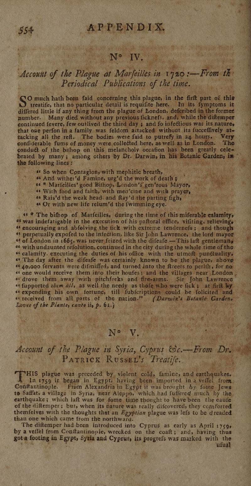 ‘ ; CO Meg fy amt a a * Fes ait tA a, 2, ea ee 7 ae ‘Ne aT 7 hth : eas rl Re Sede BD i Account eS the Plague at Mar/eilies. in 720: en rom th Periodical Publications of the lime. ee O much hath been faid concerning this plague, in ‘the are’ part of. thie treatife, that no particular. detail is requifite here. In its 1 y mptoms it differed little if any thing from the plague of London, ‘de ibed in the former number. Many died without any previous ficknefs, and; while tl EGeeper continued fevere, few outlived the third day ; and fo infeétious was its natures that one perfon in a family was feldom aitacked without its fucceffively ate tacking all the ref. The bodies were faid to putrefy in 24 hours. Very confiderable fums of money were. colleéted here, as well. as in London condué of the bifhop on this melancholy. occafion as been ae cele= brated. by many ; among others: ‘by uate SPaenina i s Botar rm the following linges” 4 i Ra Bp i. 6 So when Contagionywit h tnapuitte Sheek: Roo) Sa a 6 And wither’d Famine, urg’d the work of death ; PM eee 66 * Marfeilles’ good Bithop, ‘London’s gen’rous “Mayors i hal és With food and faith, with mea’cine “and with prayers, tanh py 6 Rais’d the weak head. and ftay’d the parting figh, — Piss y igs ss «* Or with new life relum’d the fwimming eye. shook: Sin mi ae ie Wis 4 “ * The bithop ‘of Marfeilless ‘during the time of this miferable calamity, ¢* was indefatigable in the execution of his paftoral office, vifiting, relievings «¢ encouraging and abfolving the fick with extreme tendernefs; and though ie ** perpetually expofed to the infeétion, like Sir John Lawrence, thelord mayor «¢ of London in 1665, was never feized with the difeafe —This laft gentlemany ¥ ¢¢ with undaunted refolution, continued in the city during the whole time of the *¢ calamity. executing the duties of his office with the utmoft pundétualitys ss The day after the difeafe was certainly known to be the plague, above *¢ 40,000 fervants were difmiffed, and turned into the ftreets to perith, for no — s¢ one would receive them into their houfes: and the gvibbiese® near London | «drove them away with pitchforks and fire-a ms. Sir John: ‘Lawrence         “6 fupported them all, as well the needy as thofe who » o were fick; at fir by «© expending his own fortune, till” Subicnne s could be folicited and = «eyeceived from all parts of the nation.” (Deraints pahtonive Gardens — Loves of the ote, canto ily p- Gk.) J + ta at ee : hy gars the) a dy ale ey ray eos zh ia a Tin Bak...) Pas BS NTS oe ibis it Bah tite ve Ys Bh: A Supiaaet at : De ae Account of ie “ge m Syria, Cpe a Dre ai Parrick Russei’s Bg 7 sam agg re re Te plague was preceded by. iia cold, famine, and iy eg In 1759 it began in Egypt, having been. imported in a veffel from, Conftantinople. From Alexandria in Egypt it was brought by fome Jews to Saffat, a village in Syria, near Aleppo, » ‘which had fuffered. much by the earthquake ; which laft was for. fome. time thought to have been the caufe of the diftemper; but, when its nature was really difcovered, they comforted themfelves with the thoughts that an Egyptian plague was lefs to be dreaded than one which came from the northward. The diftemper had been introduced into Cyprus as early as April 1759s by a veflel from Confantinople, wrecked on the coaft; and; having thus gota footing i in Eayets Sytia and Cyprus, its pregtels was marked with on | i ufua