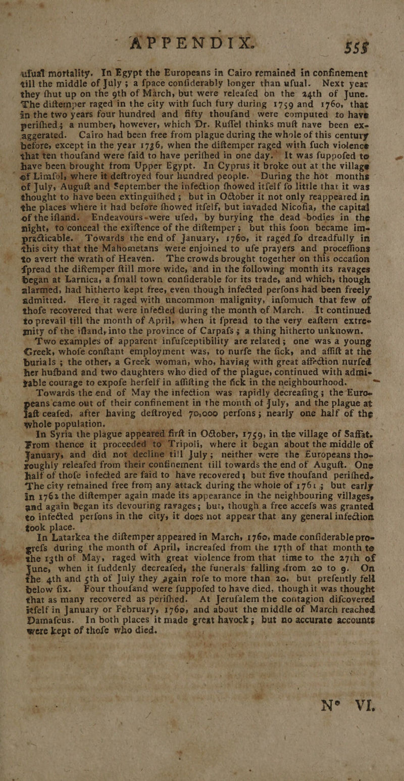MPPENDTO. ufual mortality. In Egypt the Europeans in Cairo remained in confinement till the middle of July ; a fpace confiderably longer than ufual. Next year they fhut up on the 9th of March, but were releafed on the 24th of June. The diftemper raged in the city with fuch fury during 1759 and 1760, that in the two years four hundred and fifty thoufand: were computed to have petifhed; a number, however, which Dr. Ruffel thinks muft nave been exe aggerated. Cairo had been free from plague during the whole of this century before, except in the year 1736, when the diftemper raged with fuch violence - that ten thoufand were faid to have perifhed in one day. It was fuppofed to have been brought from Upper Egypt. In Cyprus it broke out at the village of Limfol where crc four hundred people. During the hot months of July, Auguft and September the infection fhowed itfelf fo little that it was thought to have been extinguithed ; but in Oober it not only reappeared in the places where it had before fhowed itfelf, but invaded Nicofia, the capital of the ifland: ~Endeavours~were ufed, by burying the dead -bodies in the night, ft ‘conceal the exiftence of the diftemper; but this foon became ime preci leads | OVA the end of January, 1760, it raged fo dreadfully in this city that the Mahometans were enjoined to ufe prayers and proceffions - -¢o avert the wrath of Heaven. The crowds brought together on this occafion Spread the diftemper ftill more wide, ‘and in the following month its ravages began at Larnica, a {mall town confiderable for its trade, and which, though alarmed, had hitherto kept free, even though infected perfons had been freely admitted. Here it raged with uncommon malignity, infomuch that few of thofe recovered that were infeed during the month of March. It continued to prevail till the month of April, when it fpread to the very eaftern extree gnity of the iffand, into the province of Carpafs; a thing hitherto unknown. ‘Two examples of apparent infufceptibility are related; one was a young Greek, whofe conftant employment was, to nurfe the fick, and affift at the burials ; the other, a Greek weman, who, haviag with great affection nurfed her hufband and two daughters who died of the plague, continued with admie vable courage to expofe herfelf in affifting the fick in the neighbourhood. = = _ Towards the end of May the infection was rapidly decreafing ; the Euroe peans came out of their confinement in the month of July, and the plague at Pat ceafed, ‘after having deftroyed 70,000 perfons; nearly one half of the whole population. age ; ~ In Syria the plague appeared firft in OGober, 1759, in the village of Saffat. -¥From thence it proceeded to 1 ripoli, where it began about the middle of anuarys and did not decline till July; neither were the Europeans tho- roughly releafed from their confinement till towards the end of Auguft. One halt of tal i are faid to have recovered3 but five thoufand perifhed. ‘The city remained free from any attack during the whole of 1761 ; but early in 1762 the diftemper again made its appearance in the neighbouring villages, and again Began its devouring ravages; but, though a free accefs was granted to infeéted perfons in the city, it does not appear that any general infection took place. BM xy bee ess ark In Latarkea the diftemper appeared in March, 1760, made confiderable proe Y ‘grefs during the month of April, increafed from the 17th of that month te ga the rgth of May, raged with great violence from that timeto the 27th of ' une, when it fuddenly decreafed, the funerals falling from 20 to 9. On he 4th and sth of July they again rofe to more than 20, but prefently fell below fix. Four thoufand were fuppofed to have died, though it was thought that as many recovered as perifhed. At Jerufalem the contagion difcovered itfelf in January or February, 1769, and about the middle of March reached Damafcus. In both places it made great hayock; but mo accurate accounts were kept of thofe who died. FR eS   ar ey