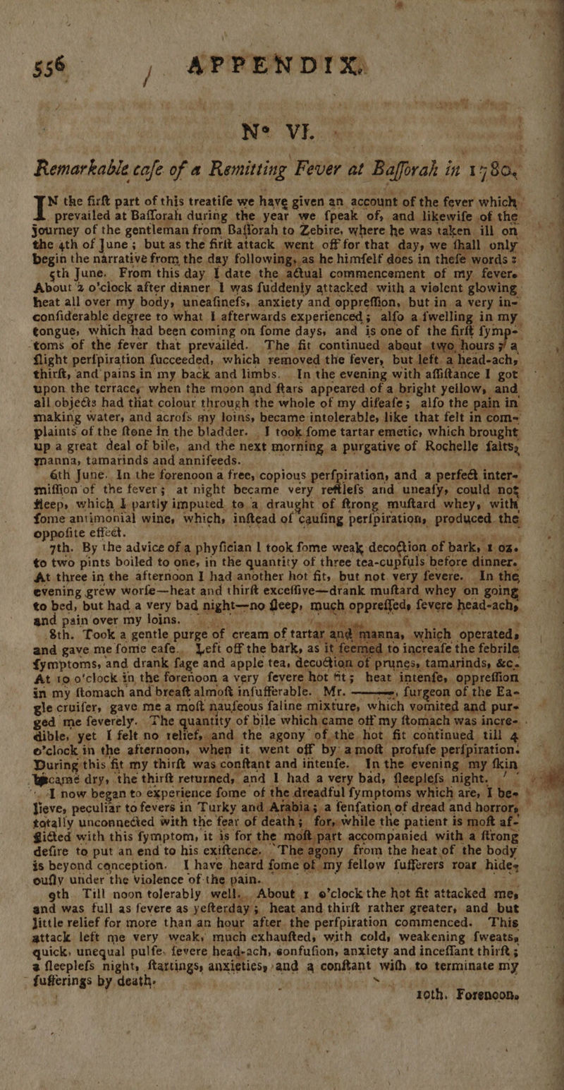 c agit aaa NOD WAL ian : Remarkable cafe of a Remitting Fever at Bafforah int “80. tw the firft part of this treatife we have given an account of the fever which | prevailed at Bafforah during the year we {peak of, and likewife of the Journey of the gentleman from Bafforah to Zebire, where he was taken ill on the 4th of June; but as the firit attack went off for that day, we fhall only begin the narrative from the day following, as he himfelf does in thefe words : gth June. From this day I date the a¢tual commencement of my fevere About 2 o’clock after dinner 1 was fuddenly attacked with a violent glowing heat all over my body, uneafinefs, anxiety and oppreffion, but in a very in- confiderable degree to what 1 afterwards experienced; alfo a {welling in my tongue, which had been coming on fome days, and is one of the firft fymp- toms of the fever that prevailed. The fit continued abaut. two, hours Fj a flight perfpiration fucceeded,, which removed the fever, but left a head-achy thirft, and pains in my back and limbs. _ In the evening with affiftance I got upon the terracey’ when the moon and ftars appeared of a bright yellow, and all objeéts had that colour through the whole of my difeafe; alfo the pain in making water, and acrofs my loins, became intelerable, like that felt in com= plaints of the ftone in the bladder. | I took fome tartar emetic, which brought up a great deal of bile, and the next morning a purgative of Rochelle falts, manna, tamarinds and annifeeds. aioe - 6th June. In the forenoon a free, copious perfpiration, and a perfeet inter= miffion ‘of the fever; at night became very reftlefs and uneafy, could nog fleep, which IL partly imputed to a draught of ftrong muftard whey, with fome antimonial wine, which, inftead of caufing peripiration, produced the oppofite effect. ! «egw aaiaiath 7th. By the advice of a phyfician | took fome weak deco¢tion of bark, 1 of to two pints boiled to one, in the quantity of three tea-cupfuls before dinner. At three in the afternoon J had another hot fit, but not. very fevere. In the evening grew worfe—heat and thirft exceffive—drank muftard whey on going to bed, but had a very bad night—-no fleep, much oppreffed, fevere head-achy and pain over my loins. © ee a atiiaahie . Sth. Took a gentle purge of cream of tartar ang manna, which operateds and gave me fomie eafe.. Left off the bark, as it feemed to increafe the febrile fymptoms, and drank fage and apple tea, decoction of prunes, tamarinds, &amp;c. At 10 o'clock in the forenoon a very fevere hot ft; heat intenfe, oppreffion in my ftomach and breaft almoft infufferable. Mr. ——-, furgeon of the Ea- gle cruifer, gave mea moft naufeous faline mixture, which vomited and pur-  dible, yet I felt no relief, and. the agony of the hot fit continued till 4 o’clock in the afternoon, when it went off by amoft profufe perfpiration. During this fit my thirft was conftant and intenfe. Inthe evening my fin Ycame dry, the thirft returned, and 1 had a very bad, fleeplefs night. / © Jieve, peculiar to fevers in Turky and Arabia; a fenfation of dread and horro , totally unconnected with the fear of death; for, while the patient is moft af- Gidted with this fymptom, it is for the moft part accompanied with a ftrong defire to put an end to his exiftence. The agony from the heat.of the body is beyond conception. I have heard fome of my fellow fufferers roar hide; 2 ¢ oufly under the violence of the pain.. gth. Till noon tolerably well. About 1 ’clock the hot fit attacked mes and was full as fevere as yefterday; heat and thirft rather greater, and but Jittle relief for more thanan hour after the perfpiration commenced. This attack left me very weak, much exhaufted, with cold, weakening fweatss quick, unequal pulfe. fevere head-ach, 6onfufion, anxiety and inceffant thirft ; 2 fleeplefs night, ftartings, anxieties, and a conftant with to terminate my - fufferings by death, Nad te 1oth. Forenoon. vy:  4s a i a q f 4