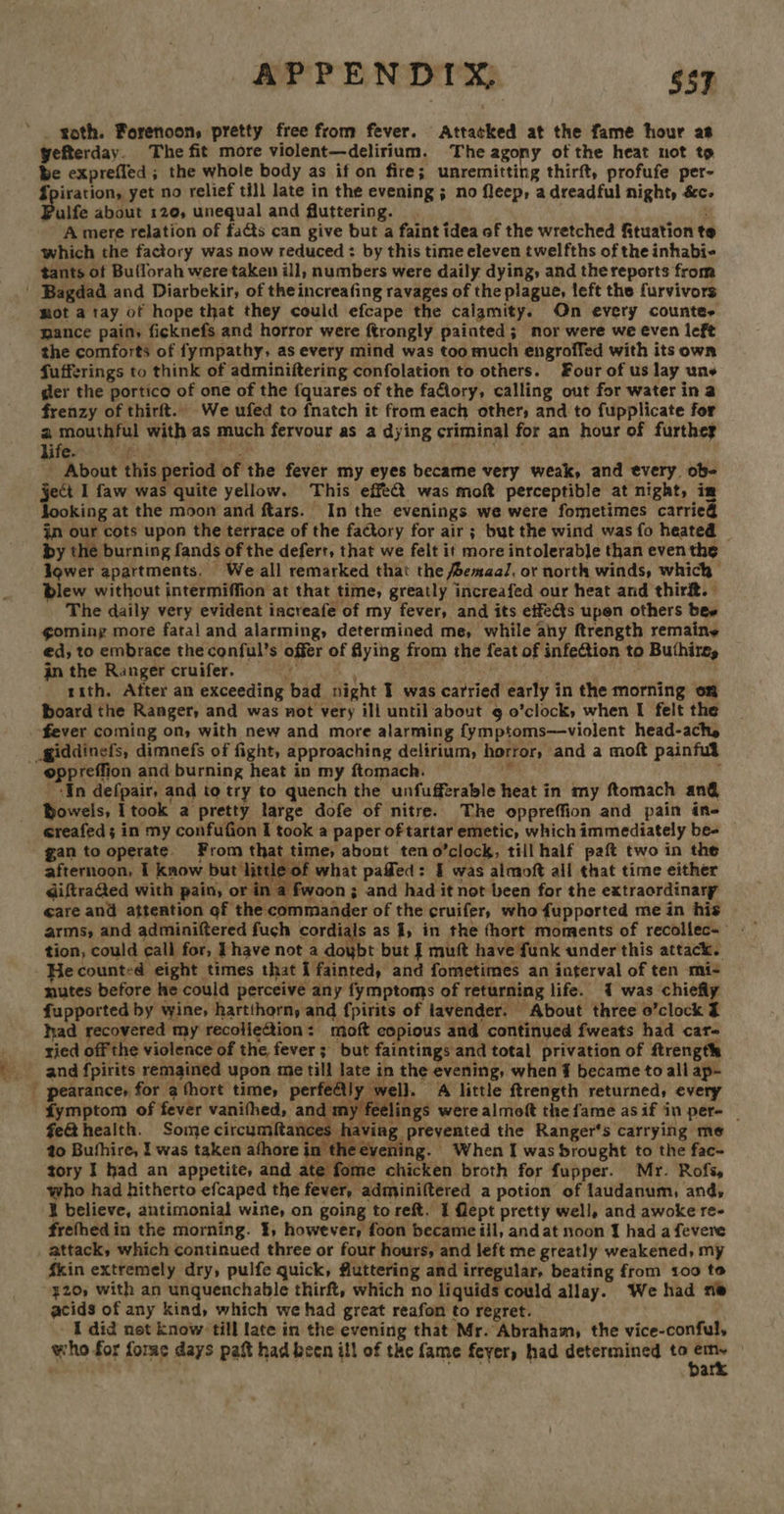 - APPENDIX, 6S7 roth. Forenoon, pretty free from fever. Attacked at the fame hour as yefterday. The fit more violent—delirium. The agony of the heat not to be exprefled ; the whole body as if on fire; unremitting thirft, profufe per- Spiration, yet no relief till late in the evening ; no fleep, a dreadful night, é&amp;c. ulfe about 12¢, unequal and fluttering. A mere relation of fats can give but a faint idea of the wretched ftuation te which the factory was now reduced : by this time eleven twelfths of the inhabi- tants ot Bullorah were taken ill, numbers were daily dying, and the reports from mot a tay of hope that they could efcape the caigmity. On every counter mance pain, ficknefs and horror were ftrongly painted; mor were we even left the comforts of fympathy, as every mind was too much engroffed with its own fufferings to think of adminiftering confolation to others. Four of us lay une ger the portico of one of the fquares of the faflory, calling out for water in a frenzy of thirft.. We ufed to fnatch it from each other, and to fupplicate for a mouthful with as much fervour as a dying criminal for an hour of furthey hier.) Ves 2 Be: _ About this period of the fever my eyes became very weak, and every ob- ject I faw was quite yellow. This effect was moft perceptible at night, im looking at the moon and ftars. In the evenings we were fometimes carrie@ in our cots upon the terrace of the factory for air ; but the wind was fo heated | by the burning fands of the defert, that we felt it more intolerable than even the lower apartments, We all remarked that the emaal, or north winds, which blew without intermiffion at that time, greatly increafed our heat and thirft. The daily very evident increafe of my fever, and its effets upen others bee goming more fatal and alarming, determined me, while ahy ftrength remaine ed, to embrace the conful’s offer of flying from the feat of infeftion to Buthire, rith. After an exceeding bad night I was carried early in the morning on board the Ranger, and was not very ill until about 9 o’clock, when I felt the _ In defpair, and to try to quench the unfufferable heat in my ftomach an@ Dowels, I took a pretty large dofe of nitre. The oppreffion and pain ins ereafed; in my confufion I took a paper of tartar emetic, which immediately be- gan to operate. From that time, abont teno’clock, till half paft two in the afternoon, 1 know but little of what pafled: § was almoft all that time either diftra@ed with pain, or in a fwaon ; and had it not been for the extraordinary eare and attention of the commander of the cruifer, who fupported me in his tion, could call for, Lhave not a doybt but J muft have funk under this attack. He counted eight times that I fainted, and fometimes an interval of ten mi- nutes before he could perceive any fymptoms of returning life. 1 was chiefly fupported by wine, hartthorn, and fpirits of lavender. About three o’clock J had recovered my recolie@tion: moft copious and continued fweats had car- ried off the violence of the fever; but faintings and total privation of ftrength and fpirits remained upon me till late in the evening, when ¥ became to all ap- fymptom of fever vanithed, and my feelings were almoft the fame as if in per- | fe&amp;t health. Some circumftances having prevented the Ranger's carrying me to Bufhire, I was taken afhore in the evening. When I was brought to the fac- tory I had an appetite, and ate fome chicken broth for fupper. Mr. Rofs, who had hitherto efcaped the fever, adminiftered a potion of laudanum, and,  5 frefhedin the morning. 1, however, foon became iil, andat noon I had a fevere attack, which continued three or four hours, and left me greatly weakened, my Skin extremely dry, pulfe quick, fluttering and irregular, beating from 100 to ¥20, with an unquenchable thirft, which no liquids could allay. We had ne acids of any kind, which we had great reafon to regret. ' I did not know till late in the evening that Mr. Abraham, the vice-conful, who for forme days paft had been ill of the fame feyer, had determined to =e a