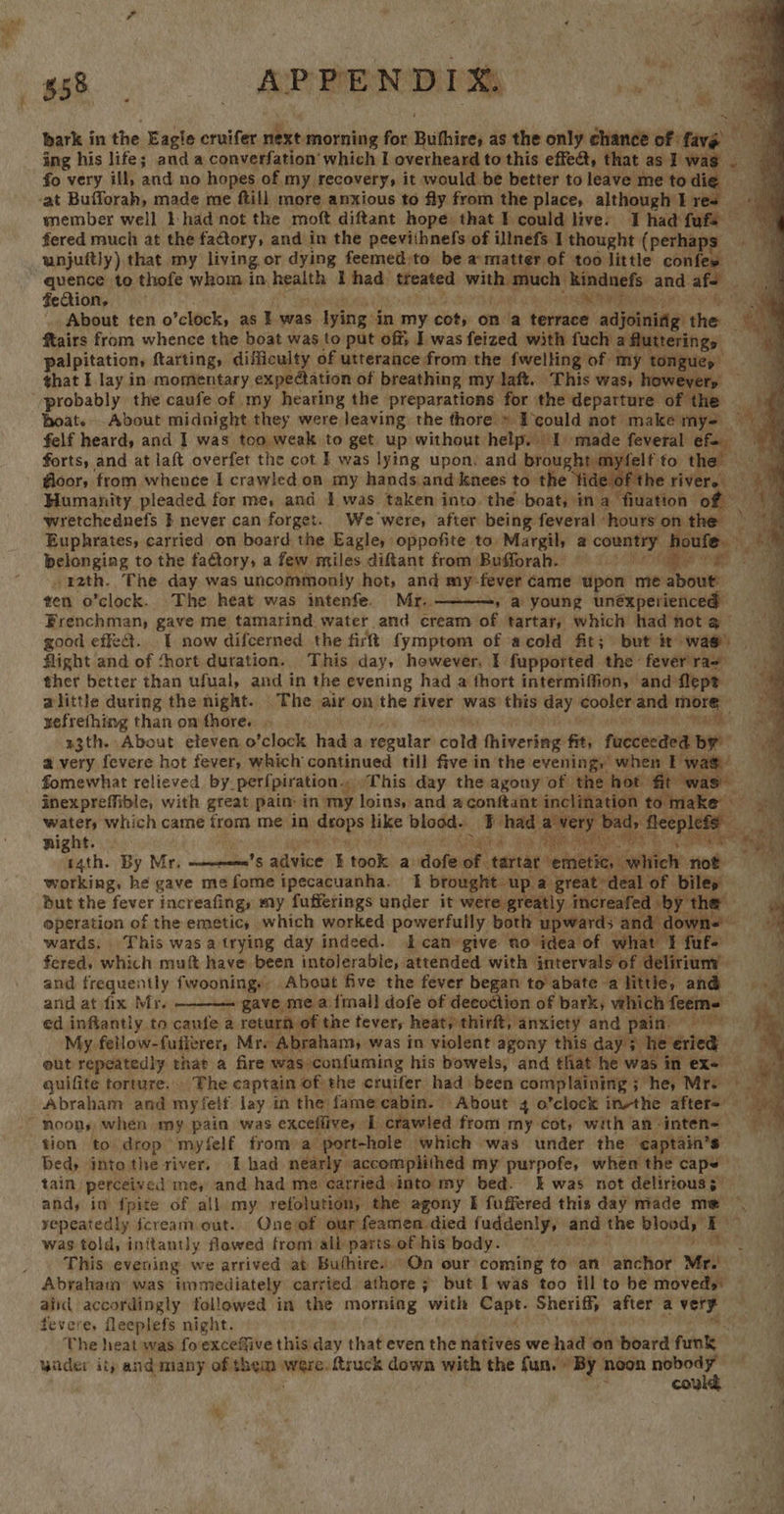 “ Re PENDIX bark in the Eagle cruifer next morning for Buithires as the only chance of fave ing his life; and a converfation which I overheard to this effect, that as I wa fo very ill, and no hopes of my recovery, it would be better to leave me tod is ‘at Bufforah, made me ftill more anxious to fly from the place, although I r a member well I had not the moft diftant hope that I could live. Thad fufs fered much at the factory, and in the peevithnefs of illnefs 1 thought ( perhaps unjuitly) that my living or dying feemed to be a matter of too little confes a quence to thofe whom in henitle I had: steated mrithiamoony ‘Rindnefs and afe a fection, RT ee About ten o’clock, as I was lyin: in 1 my cot, on a terrace adjoinidg’ the “3 ftairs from whence the boat was to put off; I was feized with fuch aaincriiey, palpitation, ftarting, difficulty of utterance from the fwelling of my tongues that I lay in momentary expedation of breathing my laft. This was, howevery ‘probably the caufe of my hearing the preparations for the departure of the | boat. .About midnight they were leaving the thore » Ecould not make nik * felf heard, and I was too weak to get. up without help. I made feveral € . forts, and at laft overfet the cot I was lying upon, and brought myfelfto the @oor, from whence I crawled on my hands.and knees to the tide of the river. 2 Humanity pleaded for me, and 1 was taken into. the boat, in a fiuation a wretchednefs } never can forget. We were, after being feveral ‘hours on \ Euphrates, carried on board the Eagle, oppofite to: Margil, a seipep ies ectee: 4 a ; belonging to the faétory, a few miles ditant from Bufforah. i Re _r2th. The day was uncommonly hot, and my: fever came upon me ite ten o’clock. The heat was intenfe. Mr.. » @ young unéxperienced — Frenchman, gave me tamarind water and cream of tartar, which had not @ good effect. {| now difcerned the firft fymptom of acold fit; but it was). flight and of ‘hort duration. This day, however, I fupported the: fever rae ther better than ufual, and in the evening had a thort intermiffion, and Nlept alittle during the night. The air on the river was this day cooler and Fyeah xefrefhing than om fhore. r3th. About eleven o’clock had a regular’ cold fhivering: fit, fuccecded br a very fevere hot fever, which continued till five in the evening, when I wa fomewhat relieved by- perfpiration.. This day the agony of the hot fit was f inexpreffible, with great pain: in my loins, and aconftant inclination hikes en water, which came from me in ii like blood. FF had avery bad, fleeple night. Gad. a A eS t pecan tars ui r4th. By Mr, ———’s adeine 7 took a tiofe e tartar nesbties Gavriel: noe working, he gave me fome ipecacuanha. 1 brought up a great deal of biley 4 but the fever increafingy my fufferings under it were greatly increafed je xh oneranan of the emetic, which worked powerfully both upwards and. down- b wards. This wasatrying day indeed. I can-give no idea of what 1 fuf+ fered, whech mut have been intolerable, attended with intervals of delirium’ and frequently fwoonings About five the fever began to abate alittle, and and atfix Mr. gave me a.{mal] dofe of decoction of bark, vehich feems ed inffantly to cautfe a return of the tever, heat, thirft, ‘anxiety and paith ber My. fetlow-fufierer, Mr. Abraham, was in violent agony this day; he eried eut repeatedly that a fire was confuming his bowels, and that he was in ex= guifite torture. . The captain of the cruifer had. been complaining; hey Mre Abraham and myfetf lay in the fame cabin. About 4 o’clock inthe afters      “ey Sa: ut   tion to drop myfelf from:a “port-hole which was under the ‘captain’s Bed) into the river, I had nearly accomplithed my purpofe, when the caps’ tain perceived me, and had me carried into my bed. &amp; was not delirious; and, in fpite of all my refolution, the agony E fuffered this day made me *, yepeatedly fcream.out.. Onevof our feamen died fuddenly, and sre pistes fe ch was told, initantly flowed from all parts of his body. This evening we arrived at Buthire) On our coming to an anchor Me Abraham was immediately carried athore ; but I was too ill to be moveds: ~ ain accordingly followed in the morning with Sart: Sheriff, after a very fevere, fleeplefs night. The heat was fo'exceffive this day that even the natives we had on board funtg wider ity and many of them daca ftruck down with the fun. » By noon nobody could ‘ of %