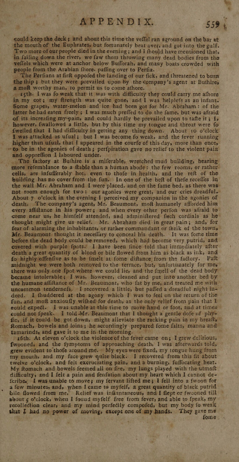 could keep the deck ; and about this time the veffel ran aground on the bar at ; the mouth of’ the Euphrates, but fortunately beat over; and got into the gulf. Two more of our people died in the evening ; and I thou id have mentioned thats ‘in failing down the river, we faw them throwing many dead bodies from the veflels which | were at anchor below Bufforah, and many boats crowded with people from the Arabian fhore. paffing over to Perfia. he Perfians at firft oppofed the Janding of our fick, and threatened to burn the ip ; but they were prevailed upon by the company’s agent at Buthires a moft worthy man, ‘to permit us to come athore. »-agth. I was fo weak that it was with difficulty they could carry me afhore in my cot; my ftrength was quite gone, and I was helplefs as an infant. Some grapes, water-melon and ice had been got for Mr. Abraham: of the latter he had eaten freely; I was much prefled to do the fame; but was-afraid of its increafing my~pain, and could hardly be prevailed upon to tafte it ; I, _ fwelled that I had difficulty in getting any thing down. About 10 o’clock i was-attacked as ufual; but I was become fo weak, and the fever running higher than ufual, that I appeared in the courfe of this day, more than onces ~ to be in the agonics of death; perfpiration gave no relief to the violent pain and oppreffion I laboured under. ; The. factory at Buthire.is a miferable, wretched mud building, bearing cells, are infufferably hot, even to thofe in health, and the reft of the fuilding has no cover from the fun. In one of the beft of thefe receffes in the wall Mr. Abraham and I were placed, and on the fame bed, as there was mot room enough for two: our agonies were great, and our cries dreadful. About 7. o’clock in the evening I perceived my companion in the agonies of death. The company’s agent, Mr. Beaumont, moft humanely afforded hina every affitance in his power; and when every other perfon was afraid te come near us, he himfelf attended, and adminiftered fwch cordials as he’ thought might give us relief. Mr. Abraham died-in great pain; and, for fear of alarming the inhabitants, or rather commandant or fheik of the towns Mr. Beaumont. thought it neceflary to conceal his death. It was fome time before the dead body could be removed, which had become very putrid, and. covered with purple fpots.’ I have been fince’-told that immediately after: death a great quantity of blood or bile fowed from him as black as ink, and fo highly offenfive as to be {melt at fome diftance. from the ta@ory. Patt midnight we were both removed to the terrace, but, unfortunately for mes” there was only one {pot where we could lie, and the fmell of the dead body became intolerable; I was, however, cleaned and put isto another bed by the humane affiftance of Mr. Beaumont, who fat by me, and treated me with uncemmon tendernefs, I recovered a little, but paffed a dreadful night in= © deed. I fhuddered at the agony which I was to feel on the return of the fun, and: moft anxioufly wifhed\for death, as the only relief from pain that 1 eould expeét. 1 was unable at this time to move hand or foot, and at times — could not fpeak.. I told-Mr. Beaumont that I thought a gentle dofe of phy- _ fic, if it could be got down, might alleviate the racking pain in my breafts © ‘ftomach, bowels and loins; he accordingly prepared fome faits, manna and — an tamarinds, and gave it to me in the morning. . m a6th; At eleven o’clock the violence of the fever came on; I grew delirious) fwooned, and the fymptoms of approaching death, I was afterwards told, grew evident to thofe around me. » My eyes were fixed, my tongue hung from my mouth, and my face grew quite black. I recovered from this fit about twelve o’clock, and felt excruciating pain, and a burning, fuffocating heat. My ftomach and bowels feemed all on fire, my lungs played with the utmoft difficulty, and I felt a pain and fenfation about my heart which I cannot de- icribes, &amp; was unable to move; my fervant lifted me; I fell into a fwoon for a few minutes, and, when I came to myfelf, a great quantity of black putrid bile flowed from me. Relief was infiantaneous, and I flept or fwooned tilk © about 5 o’clock, when I found myfelf free from fever, and able to fpeak, my secolicétion clears and my mind perfeily compofed, but my body fo weak shat f had mo power of moving, except one obama hands. They ny me Ome, «
