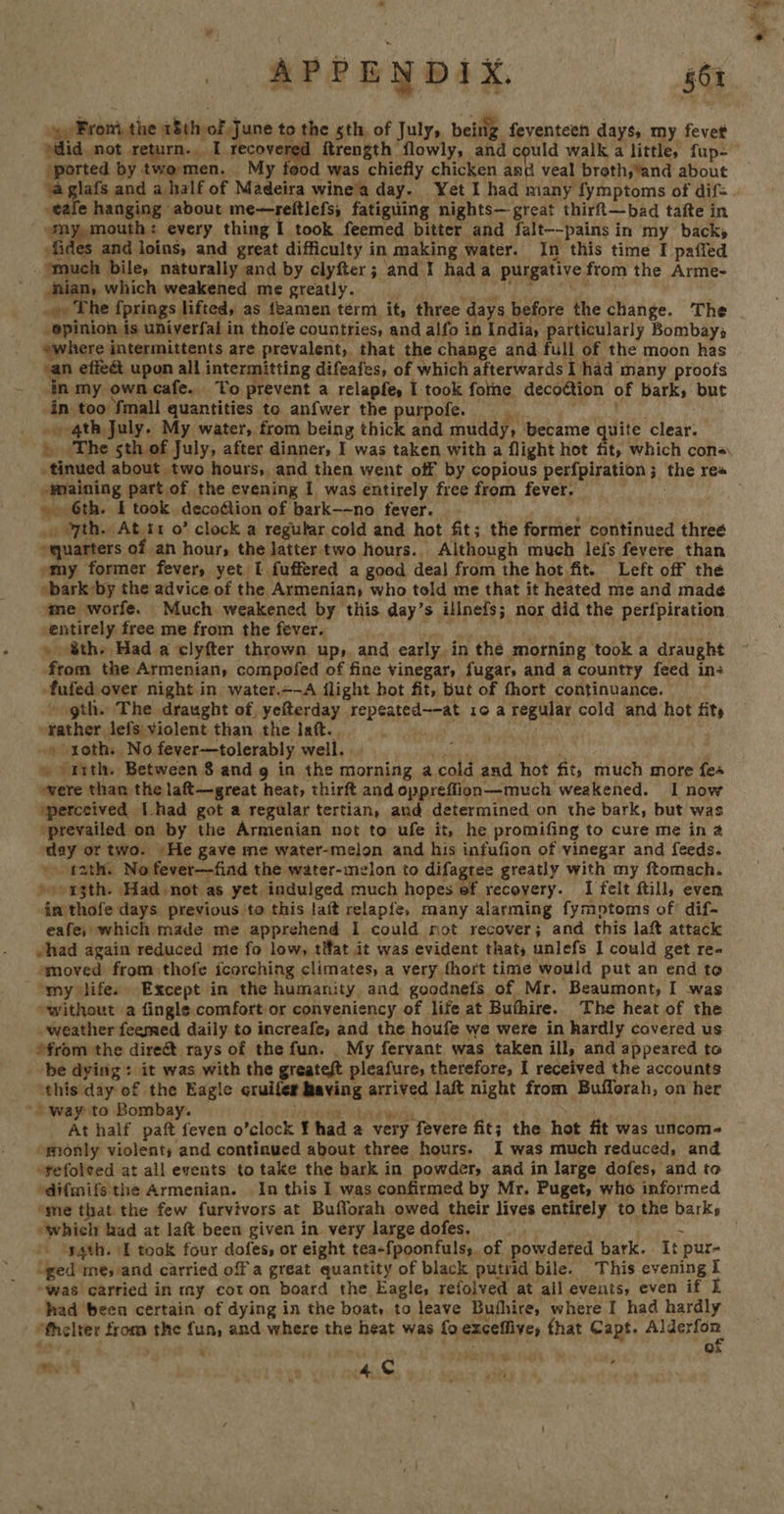 From the 18th of June to the sth, of July, being feventeen days, my fevet “ported by twomen. My food was chiefly chicken and veal broth,and about eae hanging about me—reitlefs, fatiguing nights— great thirft—bad tafte in “@my,mouth: every thing I took feemed bitter and falt--pains in my backs fides and loins, and great difficulty in making water. In this time I paffed nuch bile, naturally and by clyfter; and I hada purgative from the Arme- nian, which weakened me greatly. et By: P99 > Phe fprings lifted, as feamen term it, three days before the change. The opinion is univerfal in thofe countries, and alfo in India, particularly Bombays “where intermittents are prevalent, that the change and full of the moon has ‘an effect upon all intermitting difeafes, of which afterwards I had many proofs in my own cafe. To prevent a relapfe, I took fotne decottion of bark, but in too fmall quantities to anfwer the purpofe. gebe -» 4th July. My water, from being thick and muddy, became quite clear. tinued about two hours, and then went off by copious perfpiration; the rea -waining part of the evening I was entirely free from fever. Myhiy » 6th. I took. deco¢tion of bark-~no fever. © ; » yth. Atit o’ clock a regular cold and hot fit; the former continued threé quarters of an hour, the latter two hours. Although much lefs feyere, than »my former fever, yet I fuffered a good deal from the hot fit. Left off the *bark by the advice of the Armenian; who told me that it heated me and made¢ entirely free me from the fever. » &amp;th- Had a clyfter thrown up, and early in the morning took a draught from the Armenian, compofed of fine vinegar, fugar, and a country feed in: -fufed over night in water.=-A flight hot fit, but of fhort continuance. ~ gth. The draught of, yefterday repeated—-at 10 a regular cold and hot fits rather lefs violent than the laft. i ea . | » soth. No fever—tolerably well... a ts » ‘1tth. Between 8 and g in the morning acold and hot fit, much more fes were than the laft—great heat, thirft and oppreflion—much weakened. 1 now ‘perceived [had got a regular tertlan, and determined on the bark, but was prevailed on by the Armenian not to ufe it, he promifing to cure me in 4 day or two. He gave me water-melon and his infufion of vinegar and feeds. \ tath. No fever—fiad the water-melon to difagree greatly with my ftomach. »)>13th. Had not as yet indulged much hopes ef recovery. I felt ftill, even im thofe days previous to this laft relapfe, many alarming fymptoms of? dif- eafe, which made me apprehend I could rot recover; and this laft attack vhad again reduced me fo low, tWat it was evident thats unlefs I could get re- smoved from thofe icorching climates, a very fhort time would put an end to omy lifes Except in the humanity. and goodnefs of Mr. Beaumont, I was “without a fingle comfort or conveniency of life at Buthire. The heat of the weather feemed daily to increafe, and the houfe we were in hardly covered us ?from the direct rays of the fun. _ My fervant was taken ill, and appeared to be dying: it was with the greateft pleafure, therefore, I received the accounts ‘this day of the Eagle cruifer having arrived laft night from Buflorah, on her ’ way to Bombay. ben dpi wore . At half paft feven o’clock ¥ had a very fevere fit; the hot fit was uncom- “monly violents and continued about three hours. I was much reduced, and »refolcved at all events to take the bark in powder, and in large dofes, and to ‘difmifs the Armenian. In this I was confirmed by Mr. Puget, who informed ‘me that the few furvivors at Bufforah owed their lives entirely to the barks rath. \[ took four dofes, or eight tea-fpoonfulss. of powdered bark. It pur- “ged me, and carried off a great quantity of black putrid bile. This evening i “was carried in my cot on board the Eagle, refolved at ail events, even if I had been certain of dying in the boat, to leave Buthire, where I had hardly *fhelter from the fun, and where the heat was fo exzceffive, fhat Capt. pies, han |  . me: r 4 © 7 . ;