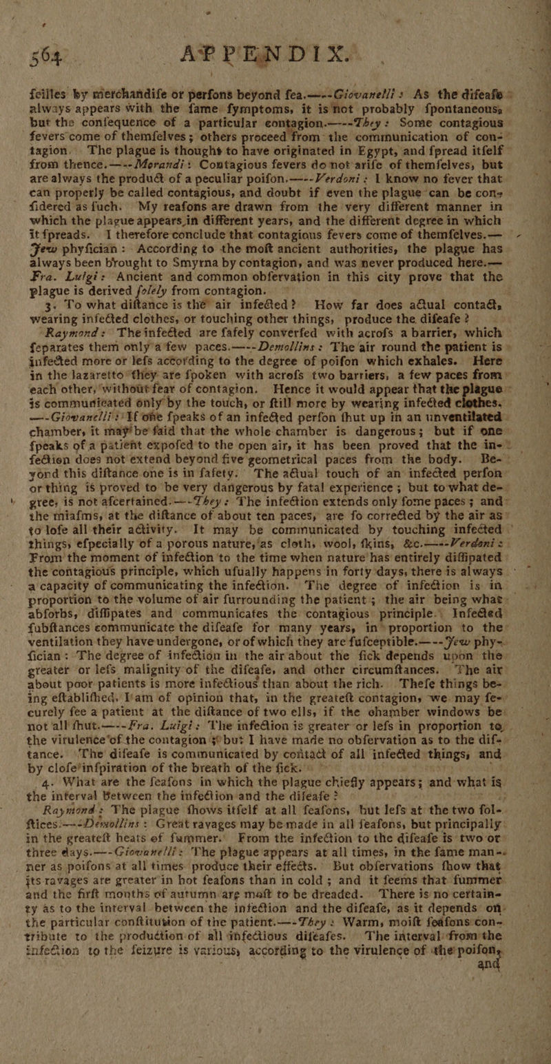 564 AR PRINDTX. {cilles by merchandife or perfons beyond fea.—--Giovanel/i: As the difeafe © always appears with the fame fymptoms, it isnot probably {pontaneouss but the confequence of a particular contagion.—---T4ey : Some contagious fevers come of themfelves ; others proceed from the communication of con-— tagion. The plague is thought to have originated in Egypt, and fpread itfelf from thence.—--Morandi: Contagious fevers do not arife of themfelves, but are always the produ&amp; of a peculiar poifon.—--Verdoni : 1 know no fever that can properly be called contagious, and doubt if even the plague-can be cons fidered asfuch. My reafons are drawn from the very different manner in which the plague appears_in different years, and the different degree in which itfpreads. 1 therefore conclude that contagious fevers come of themfelves.— Few phyfician : According to the moft ancient authorities, the plague has always been brought to Smyrna by contagion, and was never produced here.— Fra. Luigi: Ancient and common obfervation in this city prove that the plague is derived fole/y from contagion. 3- To what diftance is the’ air infefed? How far does aCtual conta&amp;, wearing infeCted clothes, or touching other things, produce the difeafe 2 ‘Raymond: Theinfeéted are fafely converfed with acrofs a barrier, which feparates them only’a few paces.—--Demollins: The air round the patient is » infected more of lefs actording to the degree of poifon which exhales. Here in the lazaretto “they ate fpoken with acrefs two barriers, a few paces from» each other, ‘withoutfear of contagion. Hence it would appear that the plague ~ is communicated only by the touch, or ftill more by wearing infected $e —-Giovanelli:' Tf ome fpeaks of an infeed perfon fhut up in an unventilated | chambers, it may! be faid that the whole chamber is dangerous; but if one {peaks of a patient expofed to the open air, it has been proved that the in-* — feGtion does not extend beyond five geometrical paces from the body. Be-~ yond this diftance one is in fafety: The a@tual touch of an infected perfon: orthing is proved to be very dangerous by fatal experience ; but to-what de-_ gree; is not afcertained:—-Thsey: The infection extends only fome paces; and= the miafms, at the diftance of about ten paces, are fo corre@ed by the air as: to lofe all their activity. It may be communicated by touching infected © things efpecially of a porous nature,’as cloth, wool, fkins, &amp;c.—--Verdeni = From the moment of infe@tion 'to the time when nature has entirely diffipated | the contagious principle, which ufually happens in forty days, there is always — a capacity of communicating the infection. The degree of infection is in _ proportion to the volume of air furrounding the patient 5 the air being what- abforbs, diffipates and communicafes the: contagious principle. InfeGed fubftances communicate the difeafe for many years, in» proportion to the’ ventilation they have undergone, or of which they are fufceptible.— -- Few phy~. fician: The degree of infeCtion in the air about the fick depends upon the greater or lefs malignity: of the difeafe, and other circumftances. The air about poor patients is more infeGtious than about the rich. Thefe things be-. ing eftablithed, am of opinion that, in the greateft contagion, we may fe-° curely fee a patient at the diftance of two ells, if the chamber windows be — not all fhut.—--Fra. Luigi: The infeQion is greater or lefs in proportion to the virulence‘of the contagion 3@but I have made no obfervation as to the dife- tance. ‘The difeafe is communicated by contact of all infected: ‘things: and by clofe*infpiration of the breath of the fick. What are the feafons in which the plague chiefly appears ; and. what ig the interval Between the infetion and the difeafe > Raymond : The plague fhows itfelf at all feafons, but lefs at the two fol-. ftices:—-Dewollins » Great ravages may be made in all feafons, but principally: in the greateft heats ef fummer. From the infe@ion to the adifeafe is two or three days.—-Giovene/li: The plague appears at all times, in the fame man-« _ ner as poifons at all times produce their effects. But obfervations fhow that jts ravages are greater in hot feafons than in cold; and it feems that funrmer. and the firft months of autumn arg maft to be dreaded. There is no cettain- ty as to the interval between the infetion and the difeafe, as it depends on: the particular conftitution of the patient.—-+T4sey : Warm, moift feafons con- tribute to the produdtion of all @mfectious difeafes. The interval: fromthe infeCiion to the feizure is various, a a to the virulence of the’ poifon ge a