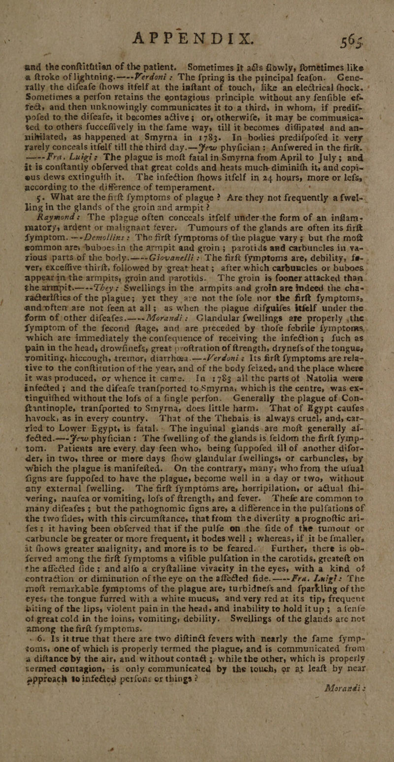 a and the conftithtien of the patient. Sometimes it aéts lowly, fometimes like a ftroke of lightning. —--Yerdoni : The {pring is the principal feafon. Gene- _ wally the difeafe thows itfelf at the inftant of touch, like an electrical fhock. ‘ Sometimes a perfon retains the eontagious principle without any fenfible ef» fea, and then unknowingly communicates it to.a third, in whom, if predif-. pofed tothe difeafe, it becomes ative; or, otherwife, it may be communica- ted to others fuccefiively in the fame way, till it becomes diffipated and an- ‘nililated, as happened at Smyrna in 1733. In-bodies predifpofed it very rarely conceals itfelf till the third day.— ew phyfician ;. Anfwered in the firft. . —--Fra, Luigi; The plague is moft fatalin Smyrna from April to July; and it is conftantly obferved that great colds and heats much-diminifh it, and copi< -@us dews extinguifh it. The infection fhows itfelf in 24 hours, more or lefs, - gecording to the difference of temperament. — . ihe 5- What are the firft fymptoms of plague ? Are they not frequently a f{wel-_ ling in the glands of the groin and armpit ? . ; Raymond: The plague often conceals itfelf underthe form of an inflam: smatory, ardent or malignant feyer. ‘Tumours of the glands are often its firft fymptom. ---Demollins ; The firft fymptoms of the plague vary 7 but the moft gsommon are; “buboes in the armpit and groin; paretids and carbuncles in va- rious parts.of the body.—--Giovanelli : The firft fymptoms are, debility, fe- . ver, exceffive thirft, followed by great heat; after which carbuncles or buboes . appeargn the armpits, groin and parotids. The groin is fooner attacked than. the armpit.—--They; Swellings in the armpits and groin are indeed the cha- racterifiies of the plague; yet they are not the fole nor the firft fymptoms, andcoftem are not feen at all; as when the plague difguifes itfelf under the. form of other difeafes.—--Morandi: Glandular {wellings are properly ,the. Symptom of the fecond ftage, and are preceded by thofe febrile fymptoms,. which are immediately the confequence of receiving the infeftion; fuch as pain in the head, drowfinefs, great proftration of ftrength, drynefs of the tongue, yomiting, hiccough, tremor, diarrhoea.—-Verdonis Its firft fymptoms are rela-. tive to the conftitution of the year, and of the body feized, and the place where it was produced, or whence it came. Ia 1783 all the partsot Natolia were infected ; and the difeafe tranfported to Smyrna; whichis the centre, was ex=. tinguifhed without the lofs of a fingle perfon. Generally the plague of Con- Kantinople, tranfported to Smyrma, does little harm. That of Egypt caufes. havosk, as in every country. That of the Thebais-is always cruel, and, car- ried to Lower Egypt, is fatal... The inguinal giands.are moft generally af- feted.—-Few phyfician: The {welling of the glands is feldom the firft fymp- - tom. Patients are every, day feen who, being fuppofed ill of another difor- der, in two, three or more days thow glandular {wellings, or carbuncles, by which the plague is manifefted.. On the contrary, many, who from the ufual figns are fuppofed to have the plague, become well in a day or two, without any external fwelling. The firft fymptoms are, herripilation, or a&amp;tual fhi- vering, naufea or vomiting, lofs of ftrength, and fever. Thefe are common to many difeafes ; but the pathognomic figns are, a difference in the pulfations of the two fides, with this circumftance, that ftom the diveriity a prognoftic ari- fes; it having been obferved that if the pulfe on the fide of tke tumour or <arbuncle be greater or more frequent, it bodes well ; whereas, if it be {mallers it fhows greater malignity, and more is to be feared. Further, there is ob-. ferved among the firft fymptoms a vifible pulfation in the carotids, greateft on the affefed fide; and alfo a cryftalline vivacity in the eyes, with a kind of contraction or diminution of the eye on the affected fide. —--Fra. Luigi: The moft remarkable fymptoms of the plague are, turbidnefs. and fparkling of the eyes; the tongue furred with a white mucus, and very red at its tip, frequent biting of the lips, violent pain in the head, and inability to holditup; afenie of great cold in the joins, vomiting, debility. Swellings of the glands are not among the firft fymptoms. ~ 6. Is it true that there are two diftinG fevers with nearly the fame fymp- toms, one of which is properly termed the plague, and is communicated from a diftance by the air, and without contaG ;, while the other, which is properly termed contagion, is only communicated by the touch, er at leaft by near. approach to infected perfons or things? : . ee ae 5A Morandi: -